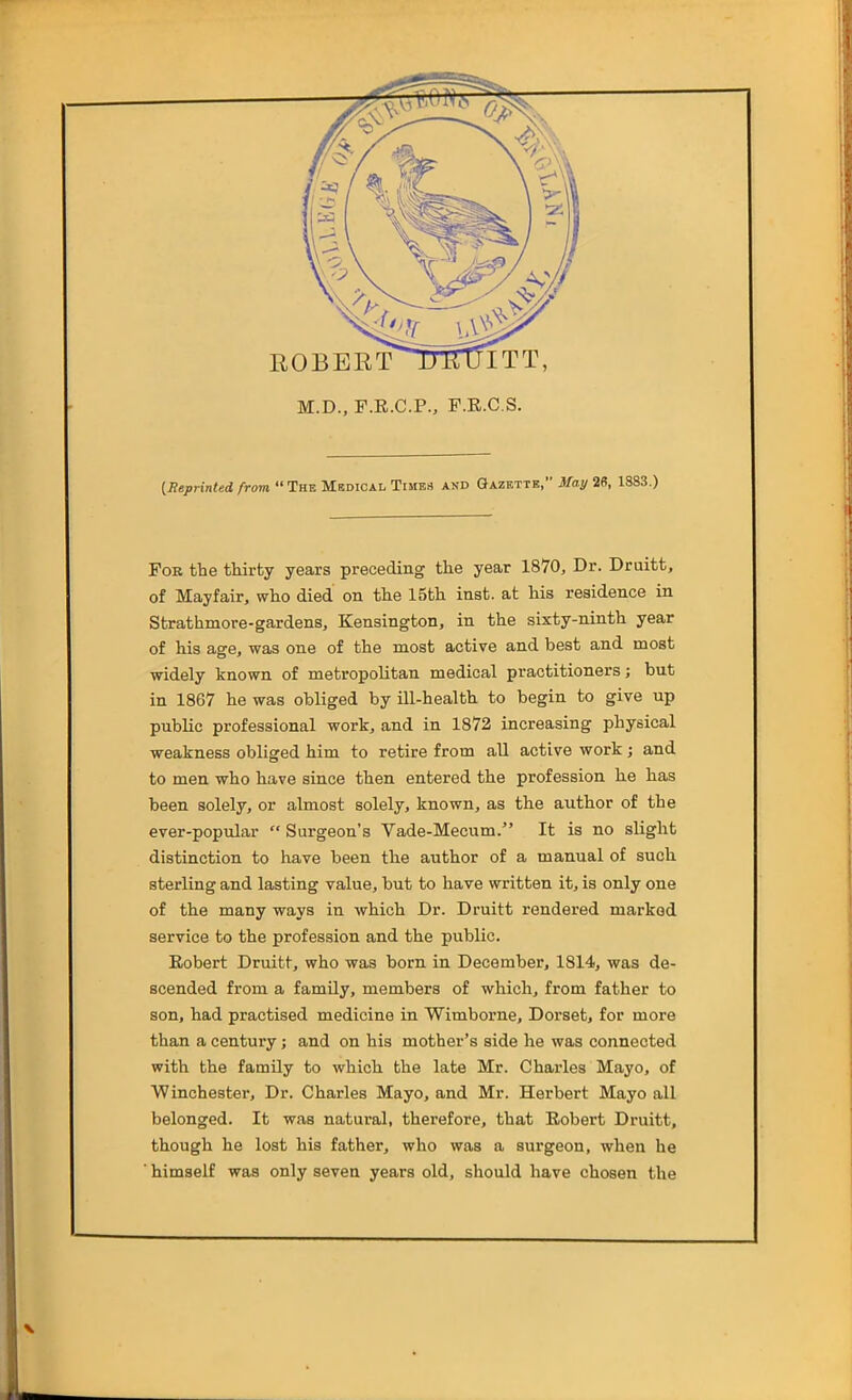 ROBERT ^mrUITT, M.D., F.K.C.P., F.E.C.S. {Reprinted from The Msdical Times and Gazette, May 2S, 1883.) Fob fhe tliirty years preceding the year 1870, Dr. Druitt, of Mayfair, who died on the 15th inst. at his residence in Strathmore-gardens, Kensington, in the sixty-ninth year of his age, was one of the most active and best and most widely known of metropolitan medical practitioners; but in 1867 he was obliged by ill-health to begin to give up public professional work, and in 1872 increasing physical weakness obliged him to retire from all active work; and to men who have since then entered the profession he has been solely, or almost solely, known, as the author of the ever-popular  Surgeon's Vade-Mecum. It is no slight distinction to have been the author of a manual of such sterling and lasting value, but to have written it, is only one of the many ways in which Dr. Druitt rendered marked service to the profession and the public. Eobert Druitt, who was born in December, 1814, was de- scended from a family, members of which, from father to son, had practised medicine in Wimborne, Dorset, for more than a century; and on his mother's side he was connected with the famUy to which the late Mr. Charles Mayo, of Winchester, Dr. Charles Mayo, and Mr. Herbert Mayo all belonged. It was natural, therefore, that Eobert Druitt, though he lost his father, who was a surgeon, when he himself was only seven years old, should have chosen the