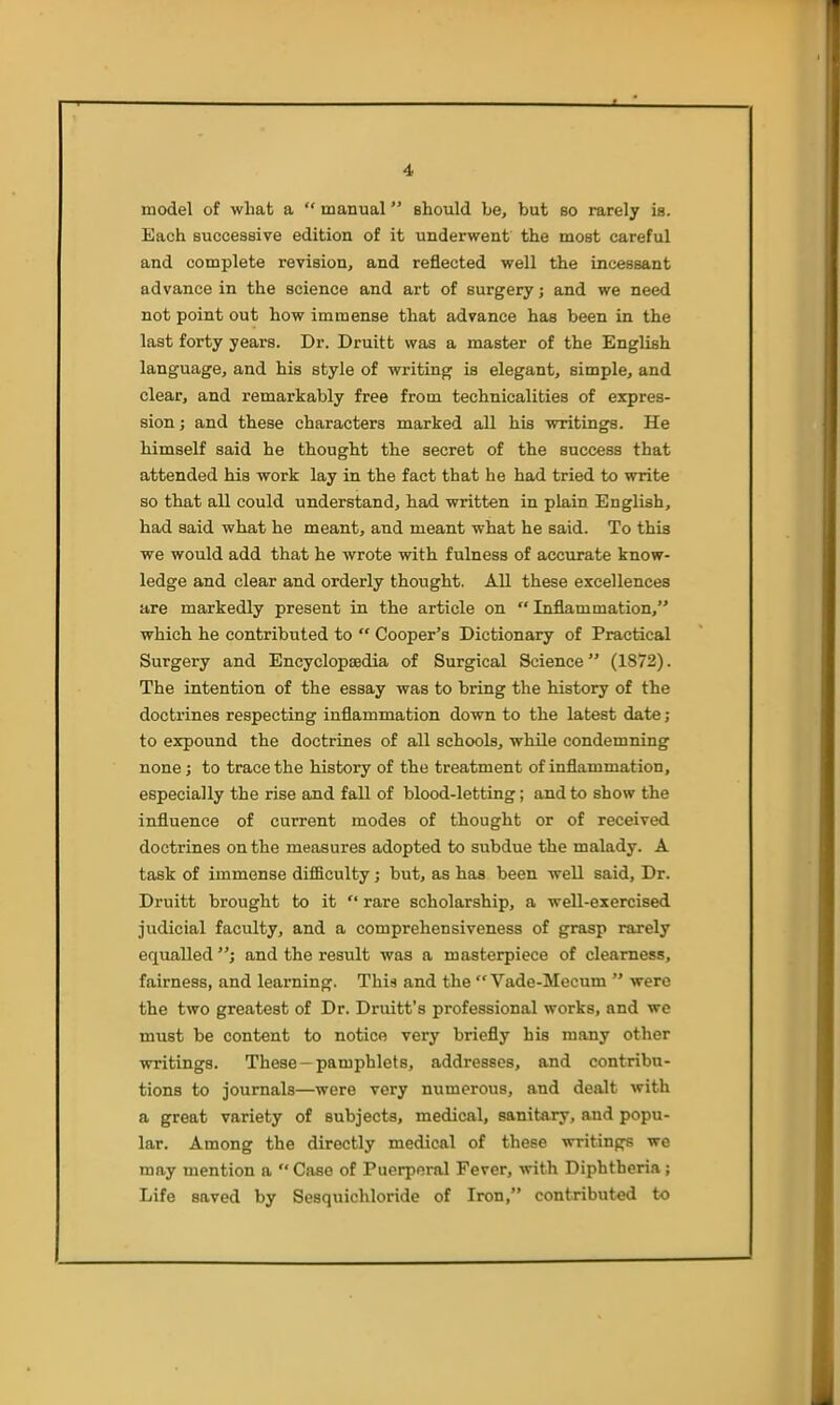 model of what a  manual should be, but bo rarely is. Each successive edition of it underwent the most careful and complete revision, and reflected well the incessant advance in the science and art of surgery; and we need not point out how immense that advance has been in the last forty years. Dr. Druitt was a master of the English language, and his style of writing is elegant, simple, and clear, and remarkably free from technicalities of expres- sion J and these characters marked all his writings. He himself said he thought the secret of the success that attended his work lay in the fact that he had tried to write so that all could understand, had written in plain English, had said what he meant, and meant what he said. To this we would add that he wrote with fulness of accurate know- ledge and clear and orderly thought. All these excellences are markedly present in the article on Inflammation, which he contributed to  Cooper's Dictionary of Practical Surgery and Encyclopaedia of Surgical Science (1872). The intention of the essay was to bring the history of the doctrines respecting inflammation down to the latest date ; to expound the doctrines of all schools, while condemning none; to trace the history of the treatment of inflammation, especially the rise and fall of blood-letting; and to show the influence of current modes of thought or of received doctrines on the measures adopted to subdue the malady. A task of immense difficulty j but, as has been well said. Dr. Druitt brought to it '* rare scholarship, a well-exercised judicial faculty, and a comprehensiveness of grasp rarely equalled and the result was a masterpiece of clearness, fairness, and learning. This and the  Vade-Mecum  were the two greatest of Dr. Druitt's professional works, and we must be content to notice very briefly his many other writings. These —pamphlets, addresses, and contribu- tions to journals—were very numerous, and dealt with a great variety of subjects, medical, sanitary, and popu- lar. Among the directly medical of these writings we may mention a  Case of Puerperal Fever, with Diphtheria; Life saved by Sesquichloride of Iron, contributed to