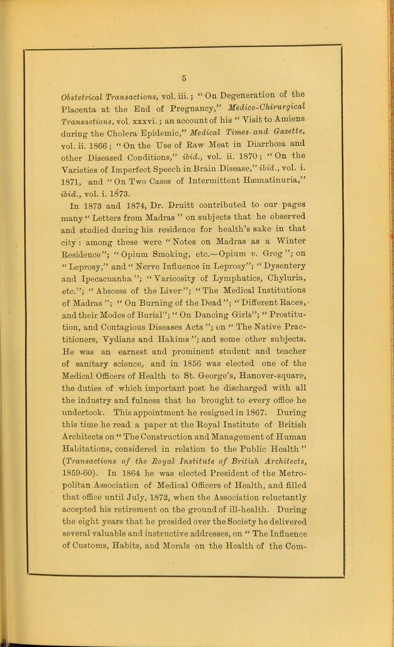 Obstetrical Transactions, vol. iii.;  On Degeneration of the Placenta at the End of Pregnancy, Medico-Chirurgical Transactions, vol. xxxvi.; an account of his  Visit to Amiens during the Cholera Epidemic, Medical Times-and Gazette, vol. ii. 1866 ;  On the Use of Raw Meat in Diarrhoea and other Diseased Conditions, ibid., vol. ii. 1870; On the Varieties of Imperfect Speech in Brain Disease, ibid., vol. i. 1871, and On Two Cases of Intermittent Hsematinuria, ibid., vol. i. 1873. In 1873 and 1874, Dr. Druitt contributed to our pages many  Letters from Madras  on subjects that he observed and studied during his residence for health's sake in that city : among these were  Notes on Madras as a Winter Residence; Opium Smoking, etc.—Opium v. Grog; on  Leprosy, and  Nerve Influence in Leprosy;  Dysentery and Ipecacuanha; Varicosity of Lymphatics, Chyluria, etc.; Abscess of the Liver; The Medical Institutions of Madras ;  On Burning of the Dead;  Different Races, and their Modes of Burial;  On Dancing Girls;  Prostitu- tion, and Contagious Diseases Acts ; on  The Native Prac- titioners, Vydians and Hakims ; and some other subjects. He was an earnest and prominent student and teacher of sanitary science, and in 1856 was elected one of the Medical Officers of Health to St. George's, Hanover-square, the duties of which important post he discharged with all the industry and fulness that he brought to every office he undertook. This appointment he resigned in 1867. During this time he read a paper at the Royal Institute of British Architects on  The Construction and Management of Human Habitations, considered in relation to the Public Health  (Transactions of the Royal Institute of British Architects, 1859-60). In 1864 he was elected President of the Metro- politan Association of Medical Officers of Health, and filled that office until July, 1872, when the Association reluctantly accepted his retirement on the ground of ill-health. During the eight years that he presided over the Society he delivered several valuable and instructive addresses, on  The Influence of Customs, Habits, and Morals on the Health of the Com-