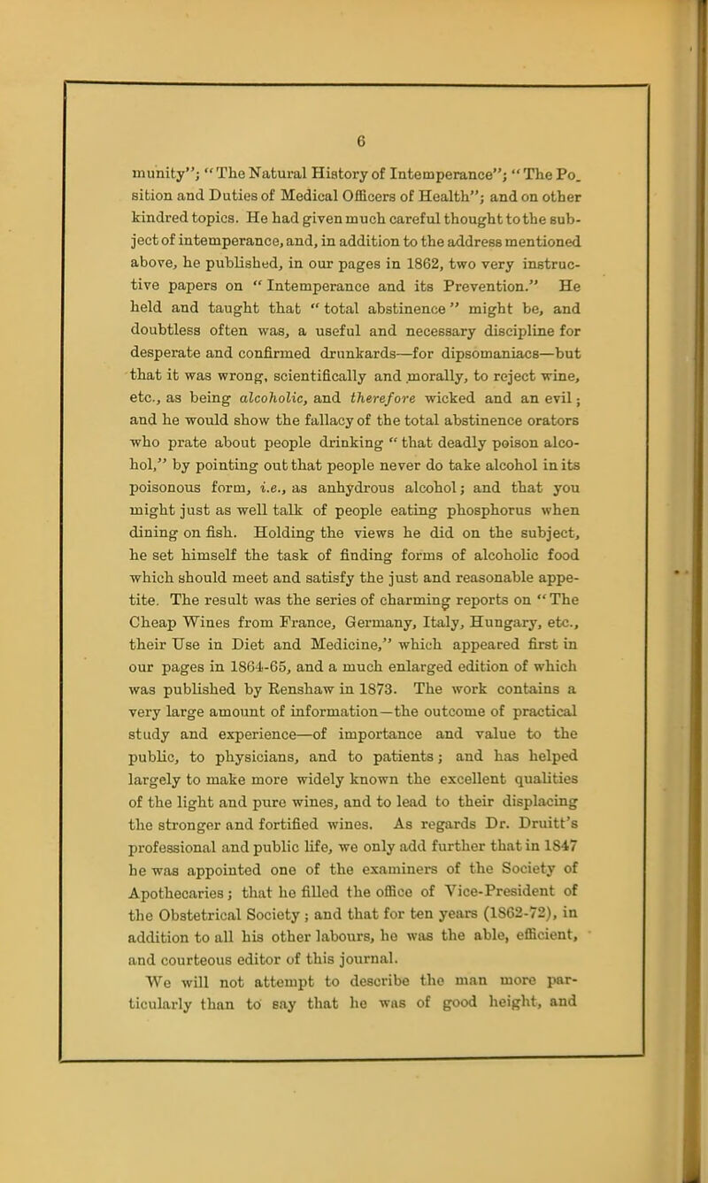 munity; The Natural History of Intemperance; The Po. sition and Duties of Medical Ofiacers of Health; and on other kindred topics. He had given much careful thought to the sub- ject of intemperance, and, in addition to the address mentioned above, he published, in our pages in 1862, two very instruc- tive papers on  Intemperance and its Prevention. He held and taught that  total abstinence might be, and doubtless often was, a useful and necessary discipline for desperate and confirmed drunkards—for dipsomaniacs—but that it wa,3 wrong, scientifically and morally, to reject wine, etc., as being alcoholic, a,nd therefore wicked and an evil; and he would show the fallacy of the total abstinence orators who prate about people drinking  that deadly poison alco- hol, by pointing out that people never do take alcohol in its poisonous form, i.e., as anhydrous alcohol; and that you might just as weU talk of people eating phosphorus when dining on fish. Holding the views he did on the subject, he set himself the task of finding forms of alcoholic food which should meet and satisfy the just and reasonable appe- tite. The result was the series of charming reports on The Cheap Wines from France, Germany, Italy, Hungary, etc., their Use in Diet and Medicine, which appeared first in our pages in 1864-65, and a much enlarged edition of which was published by Eenshaw in 1873. The work contains a very large amount of information—the outcome of practical study and experience—of importance and value to the public, to physicians, and to patients; and has helped largely to make more widely known the excellent qualities of the light and pure wines, and to lead to their displacing the stronger and fortified wines. As regards Dr. Druitt's professional and public life, we only add further that in 1847 he was appointed one of the examiners of the Society of Apothecaries; that he filled the ofiice of Vice-President of the Obstetrical Society ; and that for ten years (1862-72), in addition to all his other labours, he was the able, efficient, and courteous editor of this journal. We will not attempt to describe the man more par- ticularly than to say that he was of good height, and