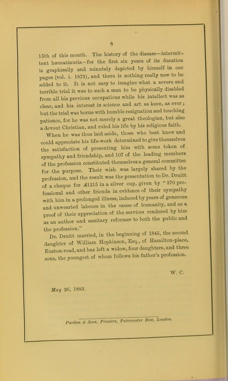 15th of this month. The history of the disease—intermit- tent hffimatinuria-for the first six years of its duration is graphically and minutely depicted by himself in our pages (vol. i. 1873), and there is nothing reaUy new to be added to it. It is not easy to imagine what a severe and terrible trial it was to such a man to be physically disabled from all his previous occupations while his intellect was as clear, and his interest in science and art as keen, aa ever; but the trial was borne with humble resignation and touching patience, for he was not merely a great theologian, but also a devout Christian, and ruled his life by his reUgious faith. When he was thus laid aside, those who best knew and could appreciate his life-work determined to give themselves the satisfaction of presenting him with some token of sympathy and friendship, and 107 of the leading members of the profession constituted themselves a general committee for the purpose. Their wish was largely shared by the profession, and the result was the presentation to Dr. Druitt of a cheque for ^1215 in a silver cup, given by  370 pro- fessional and other friends in evidence of their sympathy with him in a prolonged illness, induced by years of generous and unwearied labours in the cause of humanity, and as a proof of their appreciation of the services rendered by him as an author and sanitary reformer to both the pubUc and the profession. Dr Druitt married, in the beginning of 1845, the second daughter of William Hopkinson, Esq., of Hamilton-place. Euston-road, and has left a widow, four daughters, and three sons, the youngest of whom follows his father's profession. W. C. May 26, 1883. Pardon * Sons, Printers, Patfmostfr fioir,