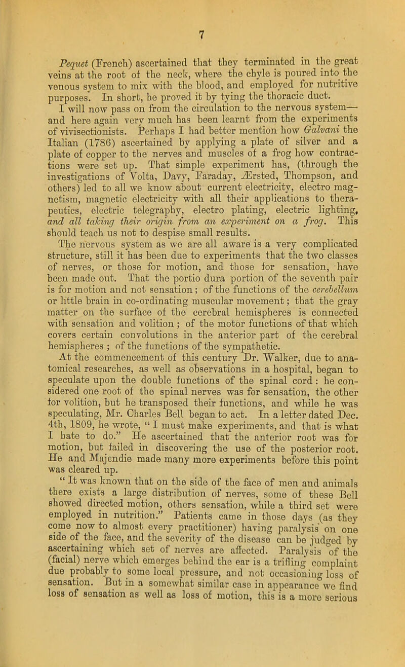 Pequet (French) ascertained that they terminated in the great veins at the root of the neck, where the chyle is poured into the venous system to mix with the blood, and employed for nutritive purposes. In short, he proved it by tying the thoracic duct. I will now pass on from the circulation to the nervous system— and here again very much has been learnt from the experiments of vivisectionists. Perhaps I had better mention how Oalvani the Italian (1786) ascertained by applying a plate of silver and a plate of copper to the nerves and muscles of a frog how contrac- tions were set up. That simple experiment has, (through the investigations of Volta, Davy, Faraday, ^rsted, Thompson, and others) led to all we know about current electricity, electro mag- netism, magnetic electricity with all their applications to thera- peutics, electric telegraphy, electro plating, electric lighting, and all talcing their origin from an experiment on a frog. This should teach us not to despise small results. The nervous system as we are all aware is a very complicated structure, still it has been due to experiments that the two classes of nerves, or those for motion, and those for sensation, have been made out. That the portio dura portion of the seventh pair is for motion and not sensation ; of the functions of the cerebellum or little brain in co-ordinating muscular movement; that the gray matter on the surface of the cerebral hemispheres is connected with sensation and volition ; of the motor functions of that which covers cei'tain convolutions in the anterior part of the cerebral hemispheres ; nf the functions of the sympathetic. At the commencement of this century Dr. Walker, duo to ana- tomical researches, as well as observations in a hospital, began to speculate upon the double functions of the spinal cord: he con- sidered one root of the spinal nerves was for sensation, the other for volition, but he transposed their functions, and while he was speculating, Mr. Charles Bell began to act. In a letter dated Dec. 4th, 1809, he wrote,  I must make experiments, and that is what I hate to do. He ascertained that the anterior root was for motion, but failed in discovering the use of the posterior root. He and Majendie made many more experiments before this point was cleared up.  It was known that on the side of the face of men and animals there exists a large distribution of nerves, some of these Bell showed directed motion, others sensation, while a third set were employed in nutrition. Patients came in those days (as they come now to almost every practitioner) having paralysis on one side of the face, and the severity of the disease can be judged by ascertaining which set of nerves are affected. Paralysis 'of the (facial) nerve which emerges behind the ear is a trifling complaint due probably to some local pressure, and not occasioning loss of sensation. But in a somewhat similar case in appearance we find loss of sensation as well as loss of motion, this is a more serious