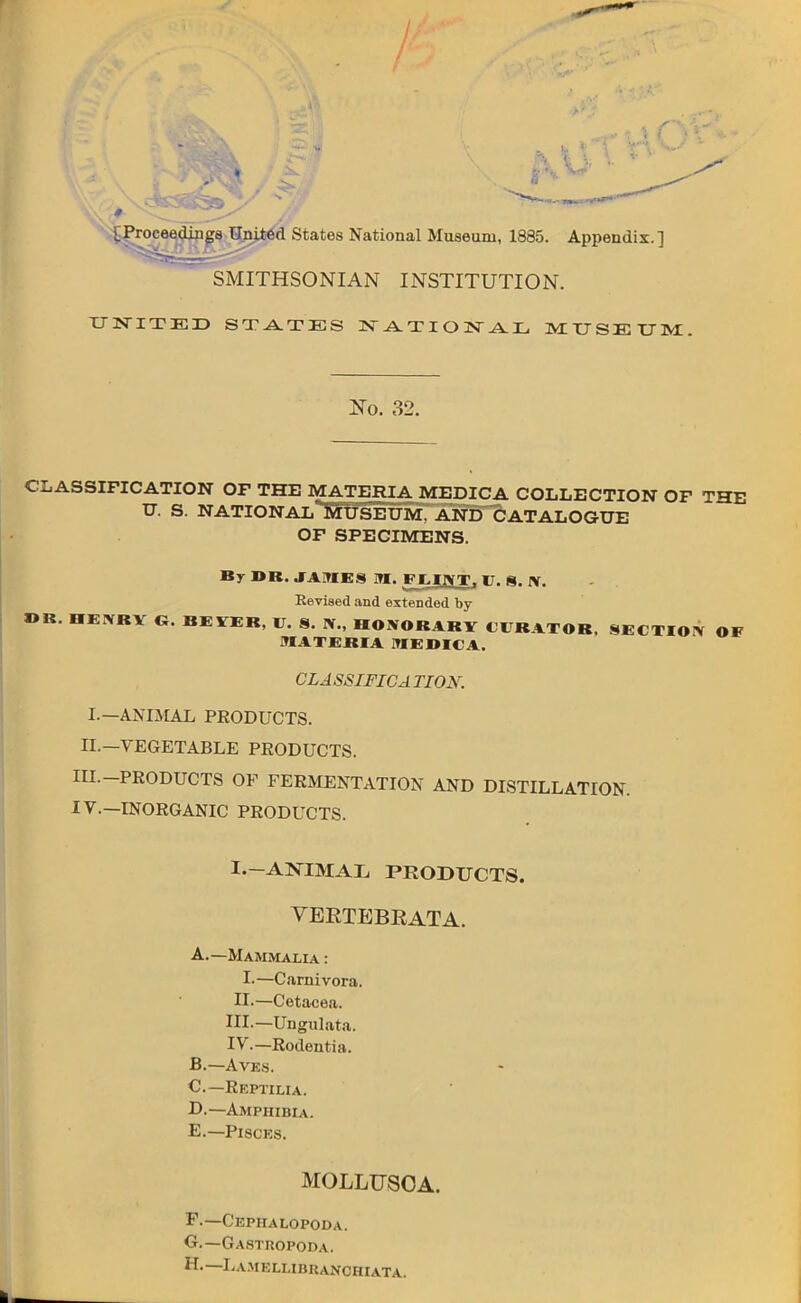 [Proceedings United States National Museum, 1885. Appendix.] SMITHSONIAN INSTITUTION. UNITED STATES NATIONAL MUSEUM. No. 32. CLASSIFICATION OF THE MATERIA MEDICA COLLECTION OF THE U. S. NATIONAL MUSEUM, AND CATALOGUE OF SPECIMENS. By I>K. JAIHES M. FEINT. 17. 8. IV. Revised and extended by »B. nEXKV G. BEVEB. V. 8. W., HONORARY CURATOR, SECTION OF MATERIA MEDICA. CLASSIFICA TIOX. I.—ANIMAL PEODUCTS. II.—VEGETABLE PRODUCTS. III. -PRODUCTS OP FERMENTATION AND DISTILLATION. IV. —INORGANIC PRODUCTS. I. —ANIMAL PRODUCTS. VEETEBRATA. A. —Mammalia : I.—Carnivora. II. —Cetacea. III. —Ungulata. IV. —Rodentia. B. —Aves. C—Reptilia. D. —Amphibia. E. —Piscks. MOLLUSOA. F. —Cephalopoda. G. —Gastropoda. H. — Lamellibuanchiata.