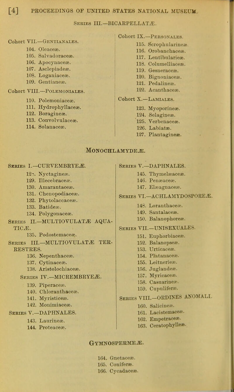 Series III.—B1CARPELLAT^E. Cohort VII.—Gentianales. 104. Oleaceje. 105. Salvadoraceaa. 106. Apocynaceae. 107. Asclepiadeae. 108. Loganiaceae. 109. Gentianeae. Cohort VIII.—POLEMONIALE8. 110. Polemoiiiaceae. 111. Hydrophyllaceae. 112. Boragineae. 113. Convolvulaceae. 114. Solauaceee. Cohort IX.—Pkhsonales. 115. Scrophulariueai 116. Orobauchace*. 117. Loutibularieae. 118. Colurnelliaceae. 119. Gesneraceaa. 120. Bignouiaceaa. 121. PedaliueaB. 122. Acautbaceaa. Cohort X.—Lamiales. 123. MyoporineaB. 124. Selagineae. 125. Verbenaceaa. 126. LabiataB. 127. Plautagineaa. MONOCHLAMYDE^. Series I.— CURVEMBRYE^E. 12r>. Nyctagineae. 129. Illecebraceae. 130. Amarantaceae. 131. Chenopodiaceaj. 132. Phytolaccaceae. 133. Batideas. 134. Polygonaceae. Series II.—MULTIOVULA'J\E AQUA- TICiE. 135. Podostemaceue. Series III.—MULTIOVULAT.E TER- RESTRES. 136. Nepenthaceae. 137. Cytinaceaa. 138. Aristolochiaceae. Series IV.—MICREMBRYE.dE. 139. Piperaceu}. 140. Chloranthaceoa. 141. Myristiceao. 142. Mouiniiaceos. Series V.—DAPHNALES. 143. Laurineos. 144. Proteaceae. Series V.—DAPHNALES. 145. Thyiuelaeaceae. 146. Penaeaceae. 147. Ela?aguacea?. Series VI.—ACHLA.MYDOSPOREJE. 148. LorauthaceaB. 149. SantalaceaB. 150. Balauophoreae. Series VII.-UNISEXUALES. 151. Enphorbiacese. 152. Balanopseaj. 153. Urticaeeae. 154. Platauaceie. 155. LeitucrieiB. 156. Juglaudea?. 157. Myrieacea;. 158. Casuariuea'. 159. Cupuliferte. Series VIII.-ORDINES ANOMALI. 160. Saliciueae. 161. Laeisteniacea;. 162. Enipetracea>. 163. Ceratophylleas. GYMNOSPERMEJE. 164. GnetaceaB. 165. Coniferse. 16t3- Cycadaceae.