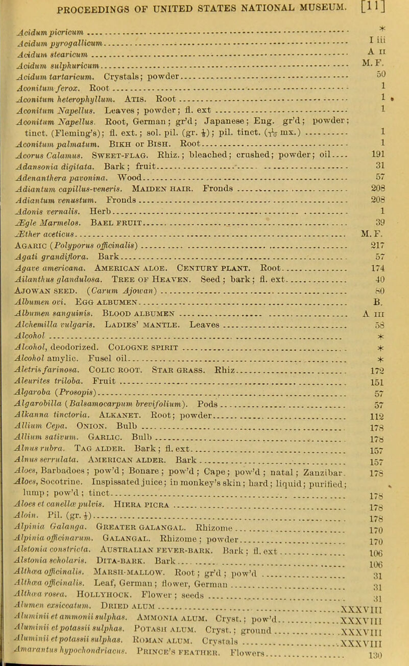 Acidum ptcrwum Acidum pyrogallicum * Acidum stearicum A 11 Acidum sulphuricuni M.F. Acidum tartaricum. Crystals; powder 50 Aconitum ferox. Root * Aconitum heterophyllum. Atis. Root Aconitum Xapellus. Leaves; powder; fl. ext 1 Aconitum Napellus. Root, German ; gr'd; Japanese; Eng. gr'd; powder; tinct. (Fleming's); fl. ext.; sol. pil. (gr. £); pil. tinct. (tV nix.) 1 Aconitum palmatum. BiKH or BiSH. Root 1 Acorus Calamus. Sweet-flag. Rhiz.; bleached; crushed; powder; oil 191 Adansonia digitata. Bark; fruit ■ 31 Adenanthera pavonina. Wood 57 Adiantum capillus-veneris. Maiden hair. Fronds ,. 208 Adiantum venustum. Fronds 208 Adonis vernalis. Herb 1 JEgle Marmelo8. Bael fruit . 39 ^iEther aceticus M. F. Agaric (Polyporus officinalis) 217 Agati grandiflora. Bark 57 Agave americana. American aloe. Century plant. Root 174 Ailanthus glandulosa. Tree of Heaven. Seed; bark; fl. ext 40 Ajowan seed. (Carum Ajowan) 80 Albumen ovi. EGG ALBUMEN B. Albumen sanguinis. Blood albumen A in Alchemilla vulgaris. Ladies' mantle. Leaves 58 Alcohol * Alcohol, deodorized. Cologne spirit * Alcohol aniylic. Fusel oil # Aletris farinosa. Colic ROOT. Star grass. Rhiz 172 Aleurites triloba. Fruit 151 Algaroba {Prosopis) 57 Algarobilla {Balsamocarpum brevifolium). Pods 57 Alkanna tinctoria. Alkanet. Root; powder 112 Allium Cepa. Onion. Bulb 173 Allium sativum. Garlic. Bulb I7.3 Alnus rubra. Tag alder. Bark; fl. ext 157 Alnus serridata. American alder. Bark 157 Aloes, Barbadoes ; pow'd ; Bonare ; pow'd ; Cape; pow'd ; natal; Zanzibar. 178 Aloes, Socotrino. Inspissated juice; in monkey's skin; hard; liquid; purified; lump; pow'd; tinct j-^ Aloes et canelkepulvis. Hiera picra j-^ Aloin. Pil. (gr.i) 178 Alpinia Galanga. Greater galangal. Rhizome 170 Alpinia officinarum. Galangal. Rhizome ; powder i~q Alstonia constrict a. Australian fever-bark. Bark : fl. ext 100 Alstonia scholaris. Dita-bark. Bark ^ Althcra officinalis. Marsh- mallow. Root; gr'd; pow'd Altha'a officinalis. Leaf, German ; flower, Gorman 3j Althaa rosea. Hollyhock. Flower ; seeds Alumni cisiccatum. Dried alum XXXV1I1 Aluminii et ammonii sulphas. Ammonia alum. Cryst.: pow'd XXXVI11 Alumiuii etpotassii sulphas. Potash alum. Cryst.; ground xXXYIII Aluminii et potassii sulphas. Roman alum. Crystals XXXVIII AmaranUts hypochondriacs. Prince's feather. Flowers .... ion