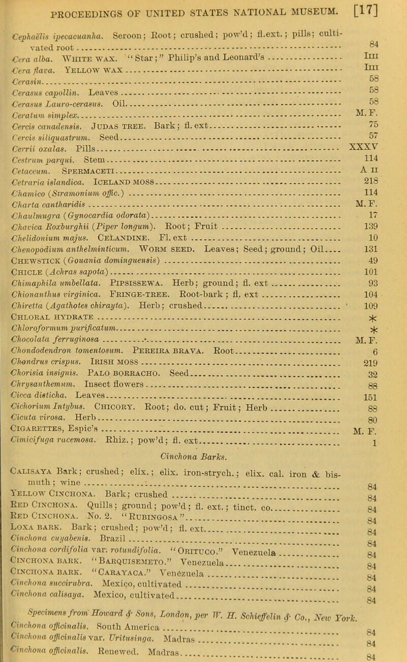 Cephaelis ipecacuanha. Seroon; Eoot; crushed; pow'd; fl.ext.; pills; culti- vated root ^ Cera alba. White wax.  Star; Philip's and Leonard's Im Cera )'lava. Yellow wax I111 Cerasin 58 Cerasus capollin. Leaves Cerasus Luuro-cerasus. Oil 58 Ceratam simplex M. F. Cercis canadensis. Judas tree. Bark; fl.ext 75 Cercis siliquastrum. Seed 57 Cerrii oxalas. Pills XXXV Oestrum parqui. Stem 114 Cetaceum. Spermaceti A n Cetraria islandica. Iceland MOSS 21S Chamico (Stramonium offic.) 114 Charta cantharidis M. F. Chauhnugra (Gynocardia odorata) 17 Chavica Eoxburghii (Piper longum). Eoot; Fruit 139 CheUdonium majus. Celandine. Fl.ext 10 Clienopodium anthelminticum. Worm seed. Leaves; Seed; ground; Oil 131 Chewstick (Gouania dominguensis) 49 Chicle (Achras sapota) 101 Chimaphila umbellata. Pipsissewa. Herb; ground; fl. ext 93 Chionanthus virginica. Fringe-tree. Root-bark ; fl. ext 104 Chiretta (Agathotes chirayta). Herb; crushed • 109 Chloral hydrate ^ Ch loroformum purificatum ^ Chocolata ferruginosa • M. F. Chondodendron tomentosum. Pereira brava. Root 6 Chondrus crispus. Irish moss 219 Chorisia insigms. Palo borracho. Seed 32 Chrysanthemum. Insect flowers gg Cicca dieticha. Leaves j5j dehorium Intybus. Chicory. Root; do. cut; Fruit; Herb 88 Cicuta virosa. Herb . gg Cigarettes, Espic's pi Cimicifuga racemosa. Rhiz.; pow'd; fl.ext \ Cinchona Barks. Calisaya Bark; crushed; elix.; elix. iron-strych.; elix. cal. iron & bis- muth ; wine Yellow Cinchona. Bark; crushed gj Red Cixchoxa. Quills; ground; pow'd; fl. ext.; tinct. co * g4 Red Cinchona. No. 2. Rubingosa.. ] g4 Loxa bark. Bark; crushed; pow'd; fl. ext g4 Cinchona ctuiabenis. Brazil ------ - -- -- - «... .__«.__ C<*% Cimhona cordifoliavar. rotundifolia. Orituco. Venezuela g4 Cinchona bark.  Barquisemeto. Venezuela g4 Cinchona bark. Carayaca. Venezuela . . g4 Cim hona succirubra. Mexico, cultivated g4 Cinchona calisaya. Mexico, cultivated ------ • -«--. ......... c4 Specimens from Howard 4- Sons, London, per IT. H. Schicffelin 4- Co., New York. Cinchona officinalis. South America Cinchona officinalis var. Uritusinga. Madras • , H4 Ctnchona officinalis. Renewed. Madras 84