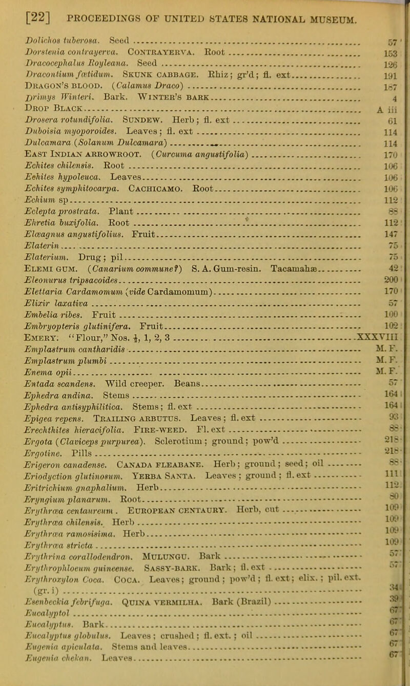 w Dolichoa tuberoaa. Seeil 57 Doratenia contrayerva. Contrayerva. Root 153 Dracocephalua Eoyleana. Seed 126 Dracontium faitidum. Skunk cabbage. Rhiz; gr'd; fl. ext 191 Dragon's blood. {Calamus Draco) igj jyrimya Winteri. Bark. Winter's bark 4 Drop Black a. in Droaera rotundifolia. Sundew. Herb; fl. ext 61 Duboiaia myoporoidea. Leaves; fl. ext 114 Dulcamara (Solarium Dulcamara) 114 East Indian arrowroot. (Curcuma anguatifolia) 170 Echitea chilenaia. Root l()G Eehiiea hypoleuca. Leaves HK5 Echitea aymphitocarpa. Cachicamo. Root 106 Echium sp 112 Eclepta proatrata. Plant Ehretia buxifolia. Root * 112 Elceagnua anguatifoliua. Fruit 147 Elaterin 75 Elaterium. Drug; pil Elemi gum. (Canarium covimune f) S. A. Gum-resin. TacamahaB 4 j Eleonurus tripaacoidea 200 Elettaria Cardamomum (vide Cardamomum) 170 Elixir laxativa , 57 Embelia ribea. Fruit Embryopteria glutinifera. Fruit 102 Emery. Flour, Nos. i, 1, 2, 3 XXXVIII Emplastrum cantharidi8 — M. F. Emplastrum plumbi - M. F. Enema opii M. F. Entada acandena. Wild creeper. Beans Ephedra andina. Stems 164 I Ephedra antiayphilitica. Stems; fl. ext 164 1 Epigea repcna. Trailing arbutus. Leaves; fl. ext 93 Erechthitea hieracifolia. Fire-weed. Fl. ext Ergota (Clavicepapurpurea). Sclerotium ; ground; pow'd 218 Ergoiine. Pills 2»j Erigeron canadense. Canada fleabane. Herb; ground ; seed; oil Eriodyction ghitinoaum. Yerba Santa. Leaves ; ground ; fl. ext Eritrichium gnaphalium. Herb Eryngium j)lanarum. Root Erythrwa centaureum . European centaury. Herb, cut Erythrma chilenaia. Herb Erythrwa ramoaimma. Herb Erythrwa atricta ^® Erythrina corallodendron. MuLUNGU. Bark Erythrophloeum guineense. Sassy-bark. Bark; fl.oxt Erythroxylon Coca. Coca. Leaves; ground; pow'd; fl.oxt; elix.; pil.ext. (gr.i) *[; Eacnbeckia febrifuga. Quina vermiliia. Bark (Brazil) Eucalyptol ®\ Eucalypti/*. Bark Eucalyptus globulus, Leaves; crushed; fl. ext. ; oil Eugenia apiculata. Stems and leaves Eugenia ehekan. Leaves ' '