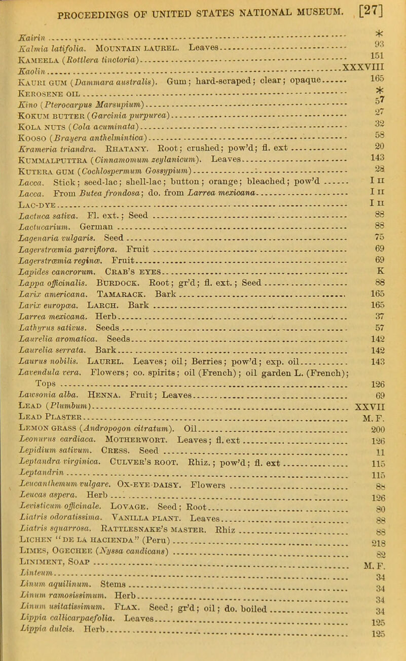 Kainn , Jl Kalmia latifolia. Mountain laurel. Leaves KamebLA (Rottlera tinotoria) Kaolin..... .. XXXVm Kauri gum (Dainmara australis). Gum; hard-scraped; clear; opaque 16o Kerosene oil * Kino (Pterocarpus Marsiqnum) °_ Kokum butter (Garciniapurpurea) 2' Kola nuts (Cola acuminata) 32 KOOSO (Brayera anthelmintica) 58 Krameria triandra. Khatany. Koot; crushed; pow'd; fl. ext 20 Kummalputtra (Ginnamomum zeylanicum). Leaves 143 Kutera GUM (Coclilospermum Gossypium) : 28 Lacca. Stick; seed-lac; shell-lac; button; orange; bleached; pow'd In Lacca. From Butea frondosa; do. from Larrea mexicana In Lac-dye 111 Lactuca sativa. Fl. ext.; Seed 88 Lactucarium. German 88 Lagenaria vulgaris. Seed 75 Lager8trcemia parviflora. Fruit 69 Lagerstrcemia regince. Fruit 69 Zapides cancrorum. Crab's eyes K Lappa officinalis. Burdock. Root; gr'd; fl. ext.; Seed 88 Larix americana. Tamarack. Bark 165 Larix europaa. Larch. Bark 165 Larrea mexicana. Herb 37 Lathyrus salivus. Seeds 57 Laurelia aromatica. Seeds 142 Laurelia serrata. Bark 142 Laurus nobilis. Laurel. Leaves; oil; Berries; pow'd; exp. oil 143 Lavendula vera. Flowers; co. spirits; oil (French); oil garden L. (French); Tops 126 Laivson ia alba. Henna. Fruit; Leaves 69 Lead (Plumbum) XXVII Lead Plaster M. F. Lemon grass (Andropogon citratum). Oil 200 Leonurus cardiaca. Motherwort. Leaves; fl. ext 12(5 Lepidium sativum. Cress. Seed 11 Leptandra virginica. Culver's root. Rhiz.; pow'd; fl. ext 115 Leptandrin U;- Leucanthemumvulgare. Ox-eye daisy. Flowers 8» Leucas aspera. Herb jog Levisticum officinale. Lovage. Seed; Root $0 Liatris odoratissima. Vanilla plant. Leaves 88 Liatris squarrosa. Rattlesnake's master. Rhiz 88 Lichen de la hacienda (Peru) 019 Limes, Ogechee (Kyssa candicans) go Liniment, Soap ^ F~ Linteum nl Linum aquilinum. Stems ^\ Linum ramosissimum. Herb <>. r. ... „ o4 Linum usitatmimum. Flax. Seed; gr'd; oil; do. boiled 34 Lipj)ia callicarpaefolia. Leaves ^25 Lippia dulcis. Herb jg.