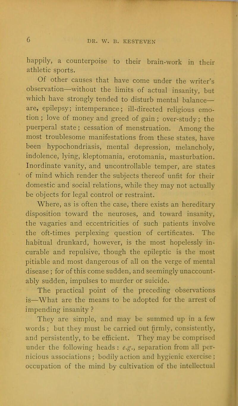 happily, a counterpoise to their brain-work in their athletic sports. Of other causes that have come under the writer's observation—without the limits of actual insanity, but which have strongly tended to disturb mental balance- are, epilepsy; intemperance; ill-directed religious emo- tion ; love of money and greed of gain ; over-study; the puerperal state; cessation of menstruation. Among the most troublesome manifestations from these states, have been hypochondriasis, mental depression, melancholy, indolence, lying, kleptomania, erotomania, masturbation. Inordinate vanity, and uncontrollable temper, are states of mind which render the subjects thereof unfit for their domestic and social relations, while they may not actually be objects for legal control or restraint. Where, as is often the case, there exists an hereditary disposition toward the neuroses, and toward insanity, the vagaries and eccentricities of such patients involve the oft-times perplexing question of certificates. The habitual drunkard, however, is the most hopelessly in- curable and repulsive, though the epileptic is the most pitiable and most dangerous of all on the verge of mental disease; for of this come sudden, and seemingly unaccount- ably sudden, impulses to murder or suicide. The practical point of the preceding observations is—What are the means to be adopted for the arrest of impending insanity ? They are simple, and may be summed up in a few words ; but they must be carried out firmly, consistently, and persistently, to be efficient. They may be comprised under the following heads : e.g., separation from all per- nicious associations; bodily action and hygienic exercise; occupation of the mind by cultivation of the intellectual