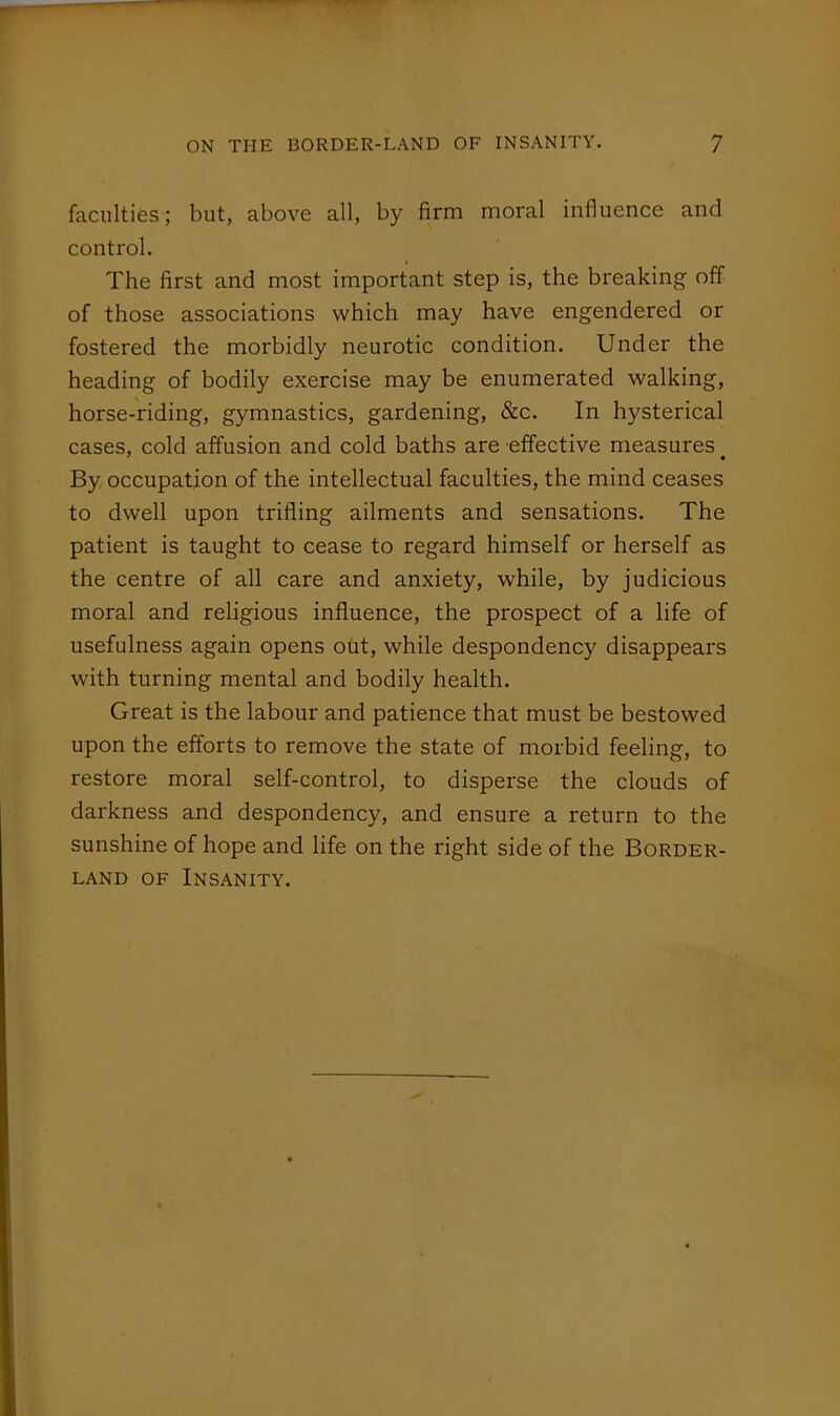 faculties; but, above all, by firm moral influence and control. The first and most important step is, the breaking off of those associations which may have engendered or fostered the morbidly neurotic condition. Under the heading of bodily exercise may be enumerated walking, horse-riding, gymnastics, gardening, &c. In hysterical cases, cold affusion and cold baths are effective measures By occupation of the intellectual faculties, the mind ceases to dwell upon trifling ailments and sensations. The patient is taught to cease to regard himself or herself as the centre of all care and anxiety, while, by judicious moral and religious influence, the prospect of a life of usefulness again opens out, while despondency disappears with turning mental and bodily health. Great is the labour and patience that must be bestowed upon the efforts to remove the state of morbid feeling, to restore moral self-control, to disperse the clouds of darkness and despondency, and ensure a return to the sunshine of hope and life on the right side of the Border- land OF Insanity.