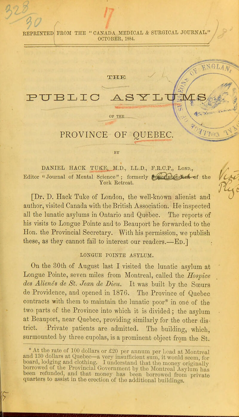 REPRINTED FROM THE  CANADA MEDICAL & SURGICAL JOURNAL. OCTOBER, 1884. THE OF THE PROVINCE OF QUEBEC. BY DANIEL HACK TDO]j..M.D., LL.D., F.R.C.P., Lond., Editor  Joui-nal of Mental Science ; formerly gi^^R^pV^dbat-^f the York Retreat. [Dr. D. Hack Tuke of London, the well-known alienist and author, visited Canada with the British Association. He inspected all the lunatic asylums in Ontario and Quebec. The reports of his visits to Longue Pointe and to Beauport he forwarded to the Hon. the Provincial Secretary. With his permission, we publish these, as they cannot fail to interest our readers.—Ed.] : LONGUE POINTE ASYLUM. On the 30th of August last I visited the lunatic asylum at Longue Pointe, seven miles from Montreal, called the Hospice des Alienes de St. Jean de JDieu. It was built by the Soeurs de Providence, and opened in 1876. The Province of Quebec contracts with them to maintain the lunatic poor* in on6 of the two parts of the Province into which it is divided ; the asylum at Beauport, near Quebec, providing similarly for the other dis- trict. Private patients are admitted. The building, which, surmounted by three cupolas, is a prominent object from the St. * At the rate of 100 dollars or £20 per aiuium per l;oad at Montreal and 130 dollars at Quebec—a very insufficient sum, it would scorn, for board, lodging and clothing. I understand that the money originally borrowed of the Provincial Government by the Montreal Asylum has been refunded, and that money has boon borrowotl from private quarters to assist m the erection of the additional buildings.