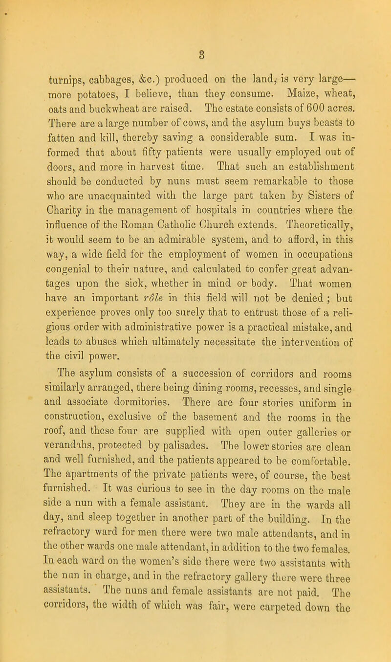 turnips, cabbages, &c.) produced on the land,- is very large— more potatoes, I believe, than thej consume. Maize, wheat, oats and buckwheat are raised. The estate consists of 600 acres. There are a large number of cows, and the asylum buys beasts to fatten and kill, thereby saving a considerable sum. I was in- formed that about fifty patients were usually employed out of doors, and more in harvest time. That such an establishment should be conducted by nuns must seem remarkable to those who are unacquainted with the large part taken by Sisters of Charity in the management of hospitals in countries where the influence of the Roman Catholic Church extends. Theoretically, it would seem to be an admirable system, and to afford, in this way, a wide field for the employment of women in occupations congenial to their nature, and calculated to confer great advan- tages upon the sick, whether in mind or body. That women have an important r6le in this field will not be denied ; but experience proves only too surely that to entrust those of a reli- gious order with administrative power is a practical mistake, and leads to abuses which ultimately necessitate the intervention of the civil power. The asylum consists of a succession of corridors and rooms similarly arranged, there being dining rooms, recesses, and single and associate dormitories. There are four stories uniform in construction, exclusive of the basement and the rooms in the roof, and these four are supplied with open outer galleries or verandihs, protected by palisades. The lower stories are clean and well furnished, and the patients appeared to be comfortable. The apartments of the private patients were, of course, the best furnished. It was curious to see in the day rooms on the male side a nun with a female assistant. They are in the wards all day, and sleep together in another part of the building. In the refractory ward for men there were two male attendants, and in the other wards one male attendant, in addition to the two females. In each ward on the women's side there were two assistants with the nun in charge, and in the refractory gallery thei'e were three assistants. The nuns and female assistants are not paid. The corridors, the width of which was fair, were carpeted down the