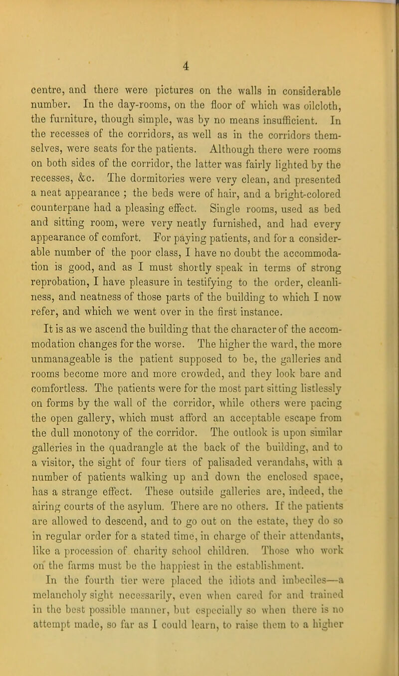 centre, and there were pictures on the walls in considerable number. In the day-rooms, on the floor of which was oilcloth, the furniture, though simple, was by no means insufficient. In the recesses of the corridors, as well as in the corridors them- selves, were seats for the patients. Although there were rooms on both sides of the corridor, the latter was fairly lighted by the recesses, &c. The dormitories were very clean, and presented a neat appearance ; the beds were of hair, and a bright-colored counterpane had a pleasing effect. Single rooms, used as bed and sitting room, were very neatly furnished, and had every appearance of comfort. For paying patients, and for a consider- able number of the poor class, I have no doubt the accommoda- tion is good, and as I must shortly speak in terms of strong reprobation, I have pleasure in testifying to the order, cleanli- ness, and neatness of those parts of the building to which I now refer, and which we went over in the first instance. It is as we ascend the building that the character of the accom- modation changes for the worse. The higher the ward, the more unmanageable is the patient supposed to be, the galleries and rooms become more and more crowded, and they look bare and comfortless. The patients were for the most part sitting listlessly on forms by the wall of the corridor, while others were pacing the open gallery, which must afford an acceptable escape from the dull monotony of the corridor. The outlook is upon similar galleries in the quadrangle at the back of the building, and to a visitor, the sight of four tiers of palisaded verandahs, with a number of patients walking up and down the enclosed space, has a strange effect. These outside galleries are, indeed, the airing courts of the asylum. There are no others. If the patients are allowed to descend, and to go out on the estate, they do so in regular order for a stated time, in charge of their attendants, like a procession of charity school children. Those who work on the farms must bo the happiest in the establishment. In the fourth tier wore placed the idiots and imbeciles—a melancholy sight necessarily, even when cared for and trained in the best possible manner, but especially so when there is no attempt made, so far as I could learn, to raise them to a higher