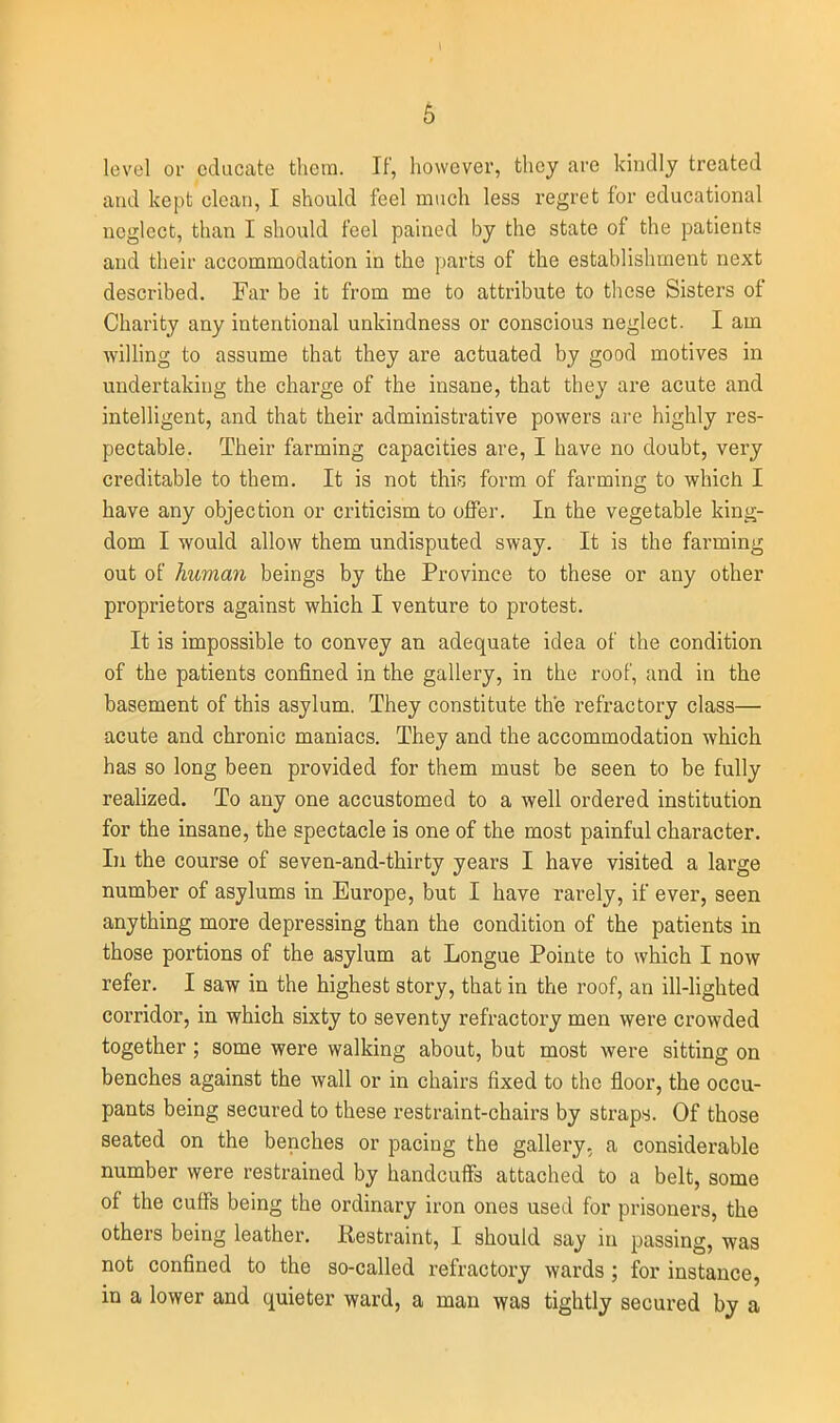 level or educate them. If, liowever, they are kindly treated and kept clean, I should feel much less regret for educational neglect, than I should feel pained by the state of the patients and their accommodation in the parts of the establishment next described. Far be it from me to attribute to tliese Sisters of Charity any intentional unkindness or conscious neglect. I am wilhng to assume that they are actuated by good motives in undertaking the charge of the insane, that they are acute and intelligent, and that their administrative powers are highly res- pectable. Their farming capacities are, I have no doubt, very creditable to them. It is not this; form of farming to which I have any objection or criticism to offer. In the vegetable king- dom I would allow them undisputed sway. It is the farming out of human beings by the Province to these or any other proprietors against which I venture to protest. It is impossible to convey an adequate idea of the condition of the patients confined in the gallery, in the roof, and in the basement of this asylum. They constitute the refractory class— acute and chronic maniacs. They and the accommodation which has so long been provided for them must be seen to be fully realized. To any one accustomed to a well ordered institution for the insane, the spectacle is one of the most painful character. In the course of seven-and-thirty years I have visited a large number of asylums in Europe, but I have rarely, if ever, seen anything more depressing than the condition of the patients in those portions of the asylum at Longue Pointe to which I now refer. I saw in the highest story, that in the roof, an ill-lighted corridor, in which sixty to seventy refractory men were crowded together ; some were walking about, but most were sitting on benches against the wall or in chairs fixed to the floor, the occu- pants being secured to these restraint-chairs by straps. Of those seated on the benches or pacing the gallery, a considerable number were restrained by handcuffs attached to a belt, some of the cuffs being the ordinary iron ones used for prisoners, the others being leather. Restraint, I should say in passing, was not confined to the so-called refractory wards ; for instance, in a lower and quieter ward, a man was tightly secured by a