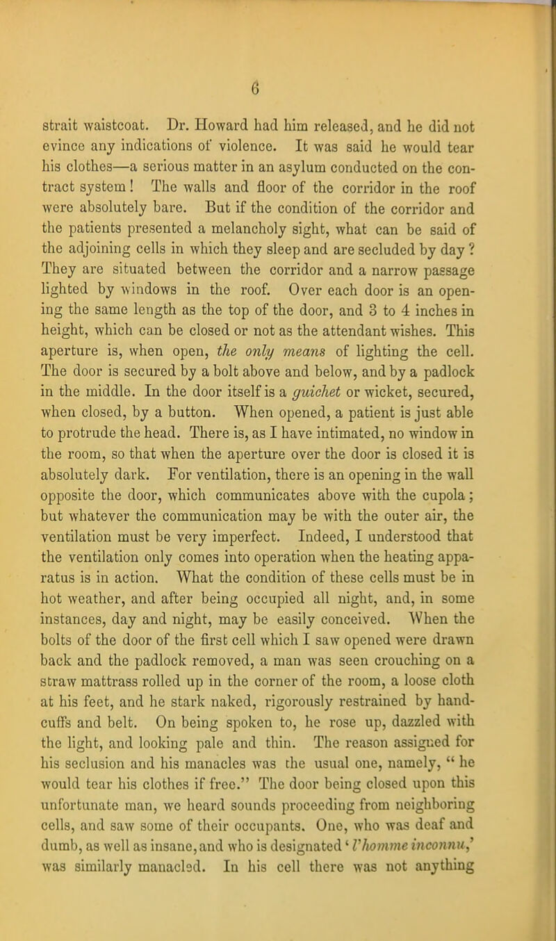 strait waistcoat. Dr. Howard had him released, and he did not evince any indications of violence. It was said he would tear his clothes—a serious matter in an asylum conducted on the con- tract system! The walls and floor of the corridor in the roof were absolutely bare. But if the condition of the corridor and the patients presented a melancholy sight, what can be said of the adjoining cells in which they sleep and are secluded by day ? They are situated between the corridor and a narrow passage lighted by windows in the roof. Over each door is an open- ing the same length as the top of the door, and 3 to 4 inches in height, which can be closed or not as the attendant wishes. This aperture is, when open, the only means of lighting the cell. The door is secured by a bolt above and below, and by a padlock in the middle. In the door itself is a guichet or wicket, secured, when closed, by a button. When opened, a patient is just able to protrude the head. There is, as I have intimated, no window in the room, so that when the aperture over the door is closed it is absolutely dark. For ventilation, there is an opening in the wall opposite the door, which communicates above with the cupola; but whatever the communication may be with the outer air, the ventilation must be very imperfect. Indeed, I understood that the ventilation only comes into operation when the heating appa- ratus is in action. What the condition of these cells must be in hot weather, and after being occupied all night, and, in some instances, day and night, may be easily conceived. When the bolts of the door of the first cell which I saw opened were drawn back and the padlock removed, a man was seen crouching on a straw mattrass rolled up in the corner of the room, a loose cloth at his feet, and he stark naked, rigorously restrained by hand- cuffs and belt. On being spoken to, he rose up, dazzled with the light, and looking pale and thin. The reason assigned for his seclusion and his manacles was the usual one, namely,  he would tear his clothes if free. The door being closed upon this unfortunate man, we heard sounds proceeding from neighboring cells, and saw some of their occupants. One, who was deaf and dumb, as well as insane,and who is designated' Vlwmme inconnu^^ was similarly manacled. In his cell there was not anything