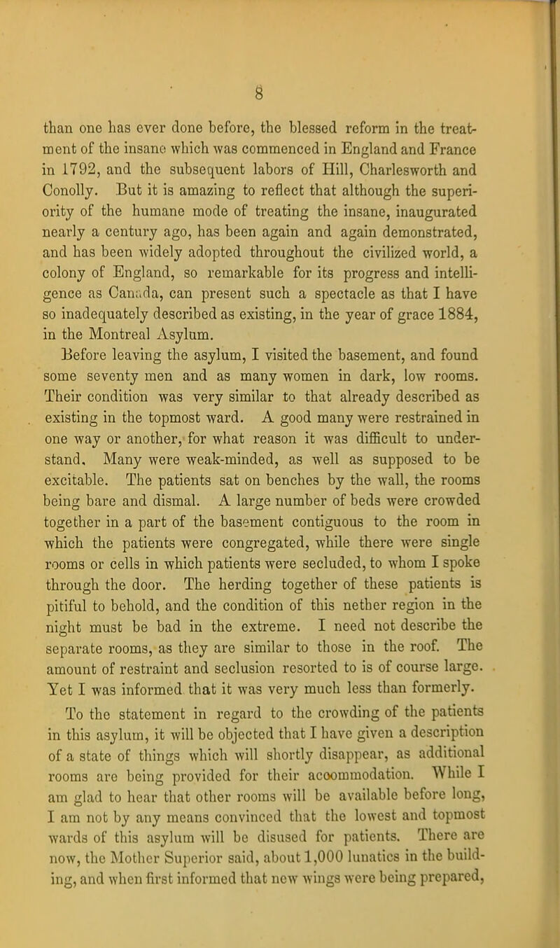 than one has ever done before, the blessed reform In the treat- ment of the insane which was commenced in England and France in 1792, and the subsequent labors of Hill, Charlesworth and Conolly. But it is amazing to reflect that although the superi- ority of the humane mode of treating the insane, inaugurated nearly a century ago, has been again and again demonstrated, and has been widely adopted throughout the civilized world, a colony of England, so remarkable for its progress and intelli- gence as Canr.da, can present such a spectacle as that I have so inadequately described as existing, in the year of grace 1884, in the Montreal Asylum. Before leaving the asylum, I visited the basement, and found some seventy men and as many women in dark, low rooms. Their condition was very similar to that already described as existing in the topmost ward. A good many were restrained in one way or another, for what reason it was difficult to under- stand. Many were weak-minded, as well as supposed to be excitable. The patients sat on benches by the wall, the rooms being bare and dismal. A large number of beds were crowded together in a part of the basement contiguous to the room in which the patients were congregated, while there were single rooms or cells in which patients were secluded, to whom I spoke through the door. The herding together of these patients is pitiful to behold, and the condition of this nether region in the night must be bad in the extreme. I need not describe the separate rooms, as they are similar to those in the roof. The amount of restraint and seclusion resorted to is of course large. Yet I was informed that it was very much less than formerly. To the statement in regard to the crowding of the patients in this asylum, it will be objected that I have given a description of a state of things which will shortly disappear, as additional rooms are being provided for their accommodation. While I am glad to hear that other rooms will be available before long, I am not by any means convinced that the lowest and topmost wards of this asylum will be disused for patients. There are now, the Mother Superior said, about 1,000 lunatics in the build- ing, and when first informed that new wings were being prepared.