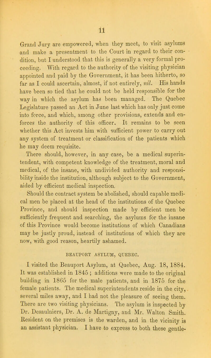 Grand Jury are empowered, when they meet, to visit asylums and make a presentment to the Court in regard to their con- dition, but I understood that this is generally a very formal pro- ceeding. With regard to the authority of the visiting physician appointed and paid by the Government, it has been hitherto, so far as I could ascertain, almost, if not entirely, nil. His hands have been so tied that he could not be held responsible for the way in which the asylum has been managed. The Quebec Legislature passed an Act in June last which has only just come into force, and which, among other provisions, extends and en- forces the authority of this officer. It remains to be seen whether this Act invests him with sufficient power to carry out any system of treatment or classification of the patients which he may deem requisite. There should, however, in any case, be a medical superin- tendent, with competent knowledge of the treatment, moral and medical, of the insane, with undivided authority and responsi- bility inside the institution, although subject to the Government, aided by efficient medical inspection. Should the contract system be abolished, should capable medi- cal men be placed at the head of the institutions of the Quebec Province, and should inspection made by efficient men be sufficiently frequent and searching, the asylums for the insane of this Province would become institutions of which Canadians may be justly proud, instead of institutions of which they are now, with good reason, heartily ashamed. BEAUFORT ASYLUM, QUEBEC. I visited the Beauport Asylum, at Quebec, Aug. 18, 1884. It was established in 1845 ; additions were made to the original building in 1865 for the male patients, and in 1876 for the female patients. The medical superintendents reside in the city, several miles away, and I had not the pleasure of seeing them. There are two visiting physicians. The asylum is inspected by Dr. Desaulniers, Dr. A. de Martigny, and Mr. Walton Smith. Resident on the premises is the warden, and in the vicinity is an assistant physician. I have to express to both these gentle-