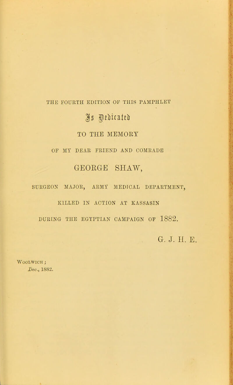 THE FOURTH EDITION OF THIS PAMPHLET TO THE MEMORY OP MY DEAR FRIEND AND COMRADE GEORGE SHAW, SURGEON MAJOR, ARMY MEDICAL DEPARTMENT, KILLED IN ACTION AT KASSASIN DURING THE EGYPTIAN CAMPAIGN OF 1882. G. J. H. E. Woolwich j Dec, 1882.