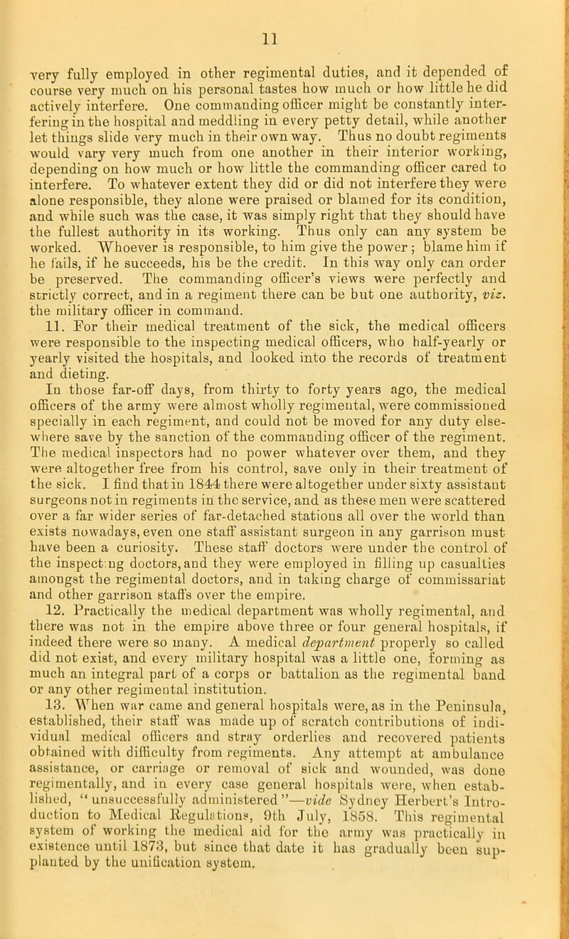 very fully employed in other regimental duties, and it depended of course very much on his personal tastes how much or how little he did actively interfere. One commanding officer might be constantly inter- fering in the hospital and meddling in every petty detail, while another let things slide very much in their own way. Thus no doubt regiments would vary very much from one another in their interior working, depending on how much or how little the commanding officer cared to interfere. To whatever extent they did or did not interfere they were alone responsible, they alone were praised or blamed for its condition, and while such was the case, it was simply right that they should have the fullest authority in its working. Thus only can any system be worked. Whoever is responsible, to him give the power ; blame him if he fails, if he succeeds, his be the credit. In this way only can order be preserved. The commanding officer's views were perfectly and strictly correct, and in a regiment there can be but one authority, viz. the military officer in command. 11. For their medical treatment of the sick, the medical officers were responsible to the inspecting medical officers, who half-yearly or yearly visited the hospitals, and looked into the records of treatment and dieting. In those far-off days, from thirty to forty years ago, the medical officers of the army were almost wholly regimental, were commissioned specially in each regiment, and could not be moved for any duty else- where save by the sanction of the commanding officer of the regiment. The medical inspectors had no power whatever over them, and they were altogether free from his control, save only in their treatment of the sick. I find thatin 1844 there were altogether under sixty assistant surgeons not in regiments in the service, and as these men were scattered over a far wider series of far-detached stations all over the world than exists nowadays, even one staff assistant surgeon in any garrison must have been a curiosity. These staff doctors were under the control of the inspect.ng doctors, and they were employed in filling up casualties amongst the regimental doctors, and in taking charge of commissariat and other garrison staffs over the empire. 12. Practically the medical department was wholly regimental, and there was not in the empire above three or four general hospitals, if indeed there were so many. A medical department properly so called did not exist, and every military hospital was a little one, forming as much an integral part of a corps or battalion as the regimental band or any other regimental institution. 13. When war came and general hospitals were, as in the Peninsula, established, their staff was made up of scratch contributions of indi- vidual medical officers and stray orderlies and recovered patients obtained with difficulty from regiments. Any attempt at ambulance assistance, or carriage or removal of sick and wounded, was done regimentally, and in every case general hospitals were, when estab- lished, unsuccessfully administered—vide Sydney Herbert's Intro- duction to Medical Keguhtions, 9th July, 1858. This regimental system of working the medical aid for the army was practically in existence until 1873, but since that date it has gradually been sup- planted by the unification system.