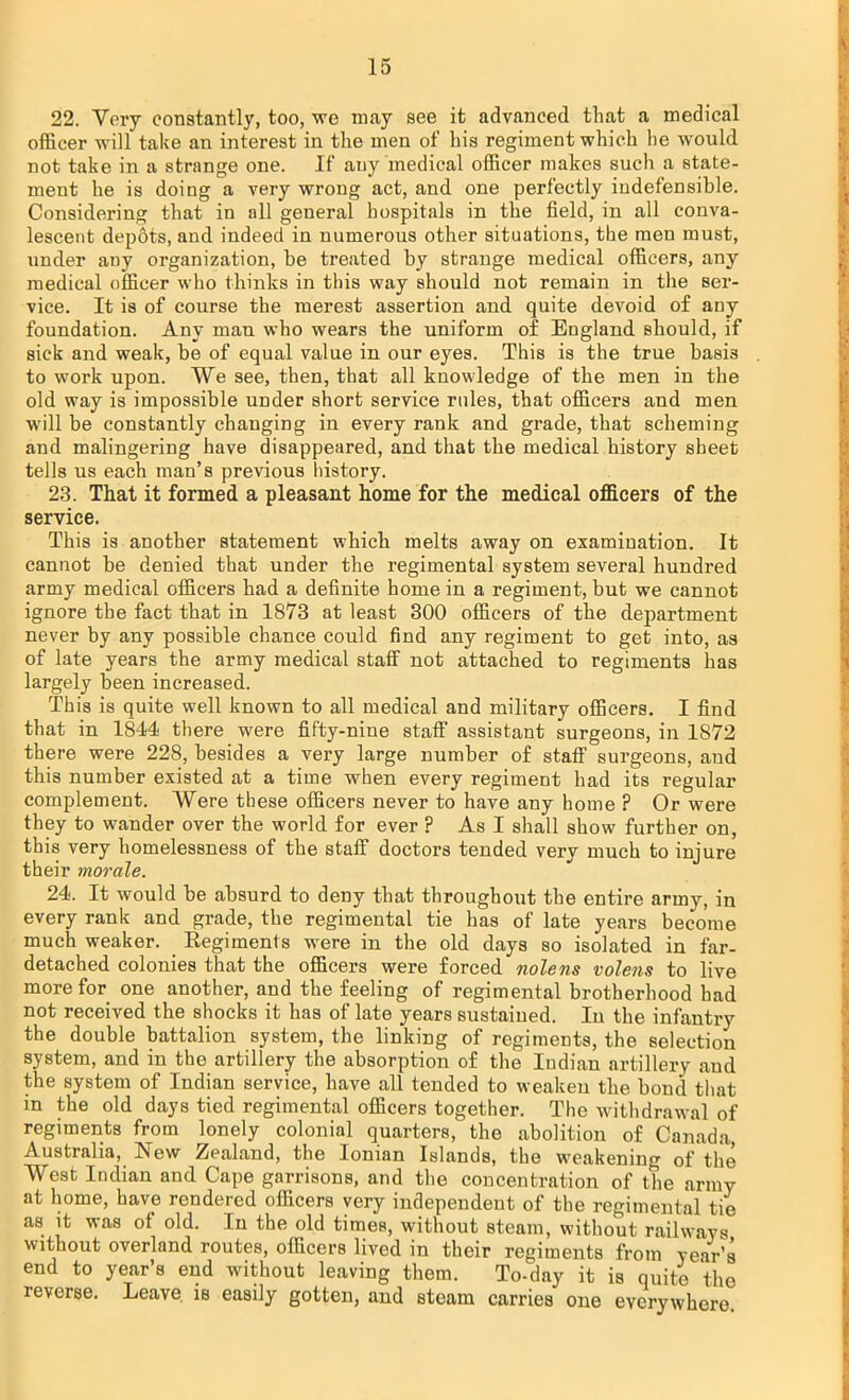 22. Very constantly, too, we may see it advanced that a medical officer will take an interest in the men of his regiment which he would not take in a strange one. If any'medical officer makes such a state- ment he is doing a very wrong act, and one perfectly indefensible. Considering that in all general hospitals in the field, in all conva- lescent depdts, and indeed in numerous other situations, the men must, under any organization, be treated by strange medical officers, any medical officer who thinks in this way should not remain in the ser- vice. It is of course the merest assertion and quite devoid of any foundation. Any man who wears the uniform of England should, if sick and weak, be of equal value in our eyes. This is the true basis to work upon. We see, then, that all knowledge of the men in the old way is impossible under short service rules, that officers and men will be constantly changing in every rank and grade, that scheming and malingering have disappeared, and that the medical history sheet tells us each man's previous history. 23. That it formed a pleasant home for the medical officers of the service. This is another statement which melts away on examination. It cannot be denied that under the regimental system several hundred army medical officers had a definite home in a regiment, but we cannot ignore the fact that in 1873 at least 300 officers of the department never by any possible chance could find any regiment to get into, as of late years the army medical staff not attached to regiments has largely been increased. This is quite well known to all medical and military officers. I find that in 1844 there were fifty-nine staff assistant surgeons, in 1872 there were 228, besides a very large number of staff surgeons, and this number existed at a time when every regiment had its regular complement. Were these officers never to have any home ? Or were they to wander over the world for ever ? As I shall show further on, this very homelessness of the staff doctors tended very much to injure their morale. 24. It would be absurd to deny that throughout the entire army, in every rank and grade, the regimental tie has of late years become much weaker. Regiments -were in the old days so isolated in far- detached colonies that the officers were forced nolens volens to live more for one another, and the feeling of regimental brotherhood had not received the shocks it has of late years sustained. In the infantry the double battalion system, the linking of regiments, the selection system, and in the artillery the absorption of the Indian artillery and the system of Indian service, have all tended to weaken the bond that in the old days tied regimental officers together. The withdrawal of regiments from lonely colonial quarters, the abolition of Canada, Australia, New Zealand, the Ionian Islands, the weakening of the West Indian and Cape garrisons, and the concentration of the army at home, have rendered officers very independent of the regimental tie as it was of old. In the old times, without steam, without railways without overland routes, officers lived in their regiments from year's end to year's end without leaving them. To-day it is quite the reverse. Leave is easily gotten, and steam carries one everywhere