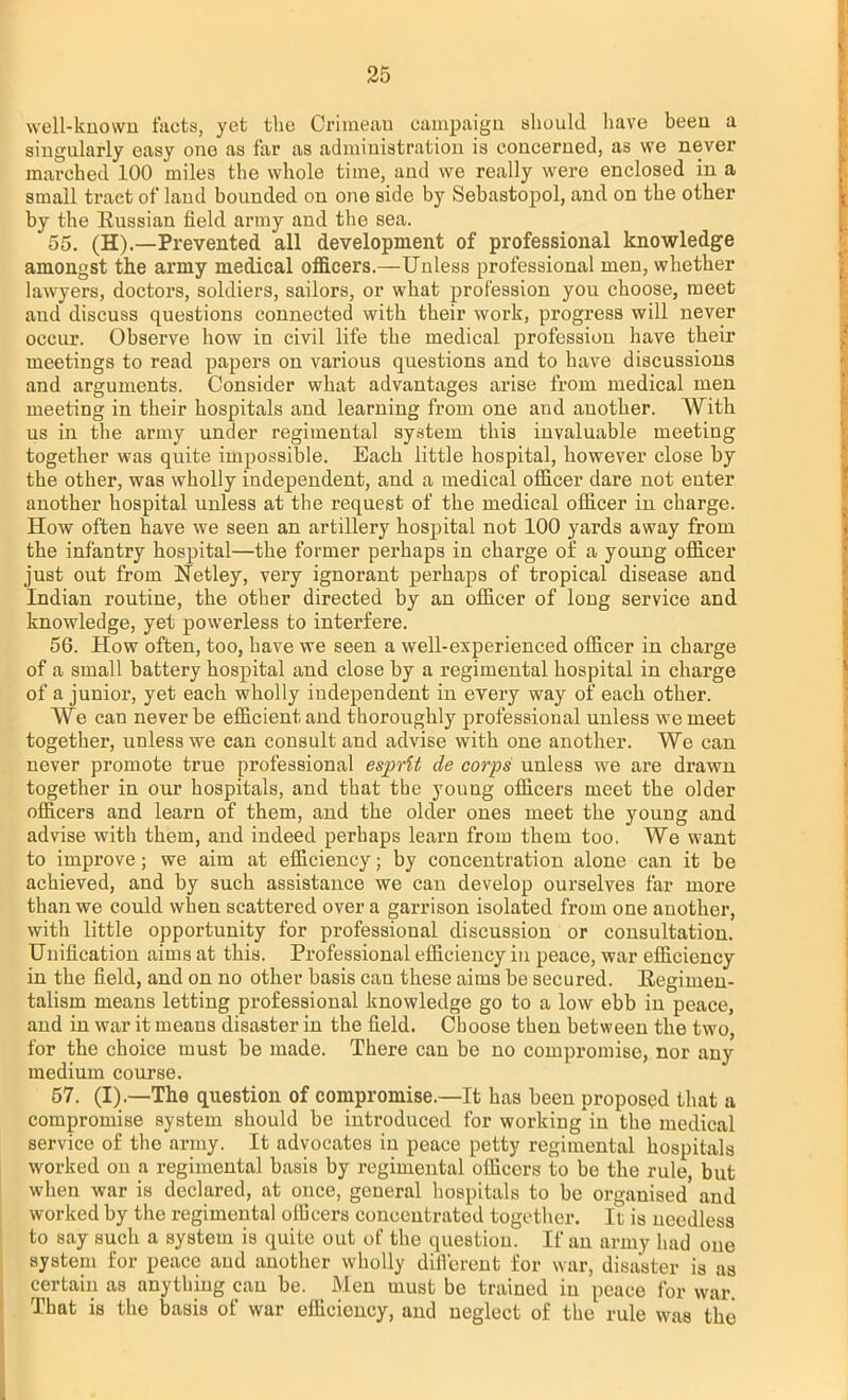 well-known facts, yet the Crimean campaign should have been a singularly easy one as far as administration is concerned, as we never marched 100 miles the whole time, and we really were enclosed in a small tract of land bounded on one side by Sebastopol, and on the other by the Russian field army and the sea. 55. (H).—Prevented all development of professional knowledge amongst the army medical officers.—Unless professional men, whether lawyers, doctors, soldiers, sailors, or what profession you choose, meet and discuss questions connected with their work, progress will never occur. Observe how in civil life the medical profession have their meetings to read papers on various questions and to have discussions and arguments. Consider what advantages arise from medical men meeting in their hospitals and learning from one and auother. With us in the army under regimental system this invaluable meeting together was quite impossible. Each little hospital, however close by the other, was wholly independent, and a medical officer dare not enter another hospital unless at the request of the medical officer in charge. How often have we seen an artillery hospital not 100 yards away from the infantry hospital—the former perhaps in charge of a young officer just out from Netley, very ignorant perhaps of tropical disease and Indian routine, the other directed by an officer of long service and knowledge, yet powerless to interfere. 56. How often, too, have we seen a well-experienced officer in charge of a small battery hospital and close by a regimental hospital in charge of a junioi-, yet each wholly independent in every way of each other. We can never be efficient and thoroughly professional unless we meet together, unless we can consult and advise with one another. We can never promote true professional esprit de corps unless we are drawn together in our hospitals, and that the young officers meet the older officers and learn of them, and the older ones meet the young and advise with them, and indeed perhaps learn from them too. We want to improve; we aim at efficiency; by concentration alone can it be achieved, and by such assistance we can develop ourselves far more than we could when scattered over a garrison isolated from one another, with little opportunity for professional discussion or consultation. Unification aims at this. Professional efficiency in peace, war efficiency in the field, and on no other basis can these aims be secured. Regimen- talism means letting professional knowledge go to a low ebb in peace, and in war it means disaster in the field. Choose then between the two, for the choice must be made. There can be no compromise, nor any medium course. 57. (I).—The question of compromise.—It has been proposed that a compromise system should be introduced for working in the medical service of the army. It advocates in peace petty regimental hospitals worked on a regimental basis by regimental officers to be the rule, but when war is declared, at once, general hospitals to be organised and worked by the regimental officers concentrated together. It is needless to say such a system is quite out of the question. If an army had one system for peace and another wholly different for war, disaster is as certain as anything can be. Men must be trained in peace for war. That is the basis of war efficiency, and neglect of the rule was the