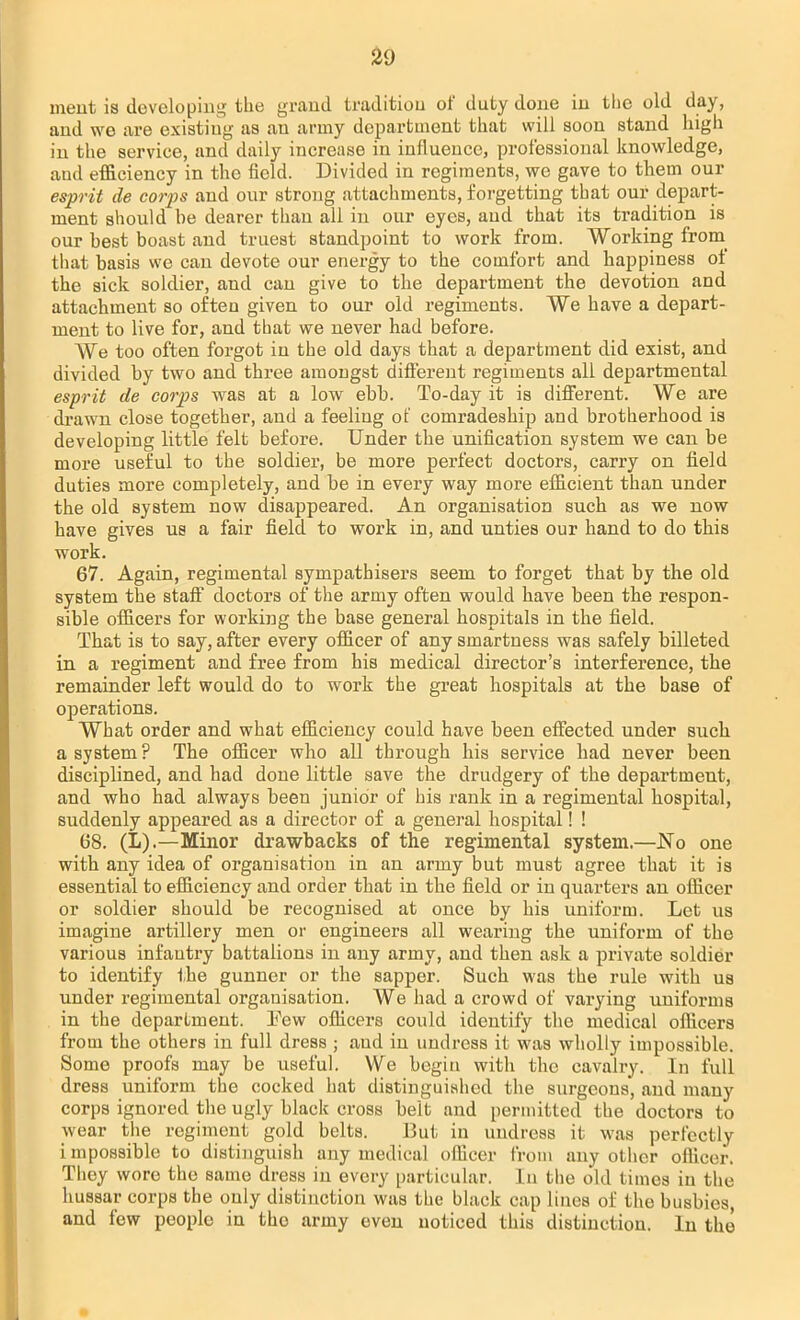 meut is developing the grand tradition of duty done in tbe old day, and we are existing as au army department that will soon stand high in the service, and daily increase in influence, professional knowledge, and efficiency in the field. Divided in regiments, we gave to them our esprit de corps and our strong attachments, forgetting that our depart- ment should be dearer than all in our eyes, and that its tradition is our best boast and truest standpoint to work from. Working from that basis we can devote our energy to the comfort and happiness of the sick soldier, and can give to the department the devotion and attachment so often given to our old regiments. We have a depart- ment to live for, and tbat we never had before. We too often forgot in the old days that a department did exist, and divided by two and three amongst different regiments all departmental esprit de corps was at a low ebb. To-day it is different. We are drawn close together, and a feeling of comradeship and brotherhood is developing little felt before. Under the unification system we can be more useful to the soldier, be more perfect doctors, carry on field duties more completely, and be in every way more efficient than under the old system now disappeared. An organisation such as we now have gives us a fair field to work in, and unties our hand to do this work. 67. Again, regimental sympathisers seem to forget that by the old system the staff doctors of the army often would have been the respon- sible officers for working the base general hospitals in the field. That is to say, after every officer of any smartness was safely billeted in a regiment and free from his medical director's interference, the remainder left would do to work the great hospitals at the base of operations. What order and what efficiency could have been effected under such a system? The officer who all through his sendee had never been disciplined, and had done little save the drudgery of the department, and who had always been junior of his rank in a regimental hospital, suddenly appeared as a director of a general hospital! ! 68. (L).—Minor drawbacks of the regimental system.—No one with any idea of organisation in an army but must agree that it is essential to efficiency and order that in the field or in quarters an officer or soldier should be recognised at once by his uniform. Let us imagine artillery men or engineers all wearing the uniform of the various infantry battalions in any army, and then ask a private soldier to identify the gunner or the sapper. Such was the rule with ua under regimental organisation. We had a crowd of varying uniforms in the department. Pew officers could identify the medical officers from the others in full dress ; aud in undress it was wholly impossible. Some proofs may be useful. We begin with the cavalry. In full dress uniform the cocked hat distinguished the surgeons, and many corps ignored the ugly black cross belt and permitted the doctors to wear the regiment gold belts. But in undress it was perfectly impossible to distinguish any medical officer from any other officer. Tliey wore the same dress in every particular. In the old times in the hussar corps the only distinction was tbe black cap lines of the busbies, and few people in tho army even noticed this distinction. In the