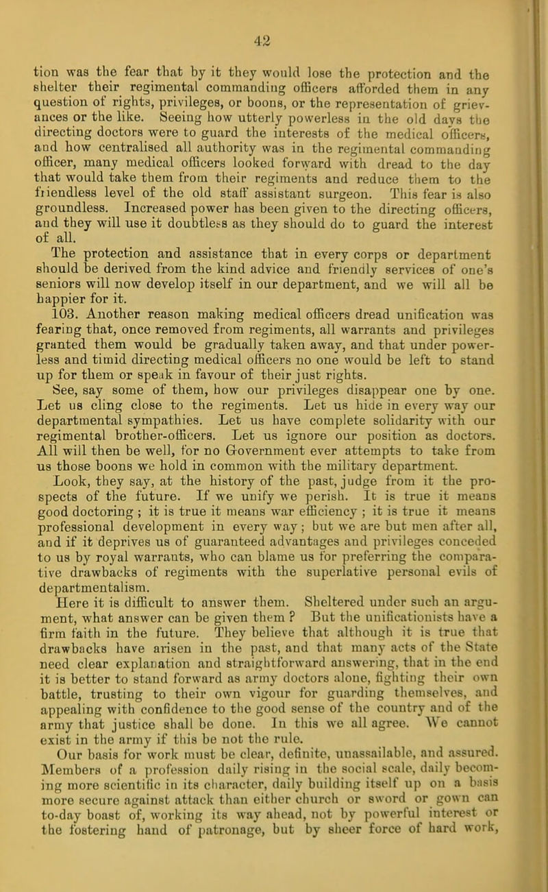 tion was the fear that by it they would lose the protection and the shelter their regimental commanding officers afforded them in any question of rights, privileges, or boons, or the representation o£ griev- ances or the like. Seeing how utterly powerless in the old days the directing doctors were to guard the interests of the medical officer*, and how centralised all authority was in the regimental commanding officer, many medical officers looked forward with dread to the day that would take them from their regiments and reduce them to the fiiendless level of the old staff assistant surgeon. This fear is also groundless. Increased power has been given to the directing officers, and they will use it doubtlet-s as they should do to guard the interest of all. The protection and assistance that in every corps or department should be derived from the kind advice and friendly services of one's seniors will now develop itself in our department, and we will all be happier for it. 103. Another reason making medical officers dread unification was fearing that, once removed from regiments, all warrants and privileges granted them would be gradually taken away, and that under power- less and timid directing medical officers no one would be left to stand up for them or speak in favour of their just rights. See, say some of them, how our privileges disappear one by one. Let us cling close to the regiments. Let us hide in every way our departmental sympathies. Let us have complete solidarity with our regimental brother-officers. Let us ignore our position as doctors. All will then be well, for no Government ever attempts to take from us those boons we hold in common with the military department. Look, they say, at the history of the past, judge from it the pro- spects of the future. If we unify we perish. It is true it means good doctoring ; it is true it means war efficiency ; it is true it means professional development in every way; but we are but men after all, and if it deprives us of guaranteed advantages and privileges conceded to us by royal warrants, who can blame us for preferring the compara- tive drawbacks of regiments with the superlative personal evils of departmentalism. Here it is difficult to answer them. Sheltered under such an argu- ment, what answer can be given them ? But the unificationists have a firm faith in the future. They believe that although it is true that drawbacks have arisen in the past, and that many acts of the State need clear explanation and straightforward answering, that in the end it is better to stand forward as army doctors alone, fighting their own battle, trusting to their own vigour for guarding themselves, and appealing with confidence to the good sense of the country and of the army that justice shall be done. In this we all agree. We cannot exist in the army if this be not the rule. Our basis for work must be clear, definite, unassailable, and assured. Members of a profession daily rising in the social scale, daily becom- ing more scientific in its character, daily building itself up on a basis more secure against attack than either church or sword or gown can to-day boast of, working its way ahead, not by powerful interest or the fostering hand of patronage, but by sheer force of hard work,