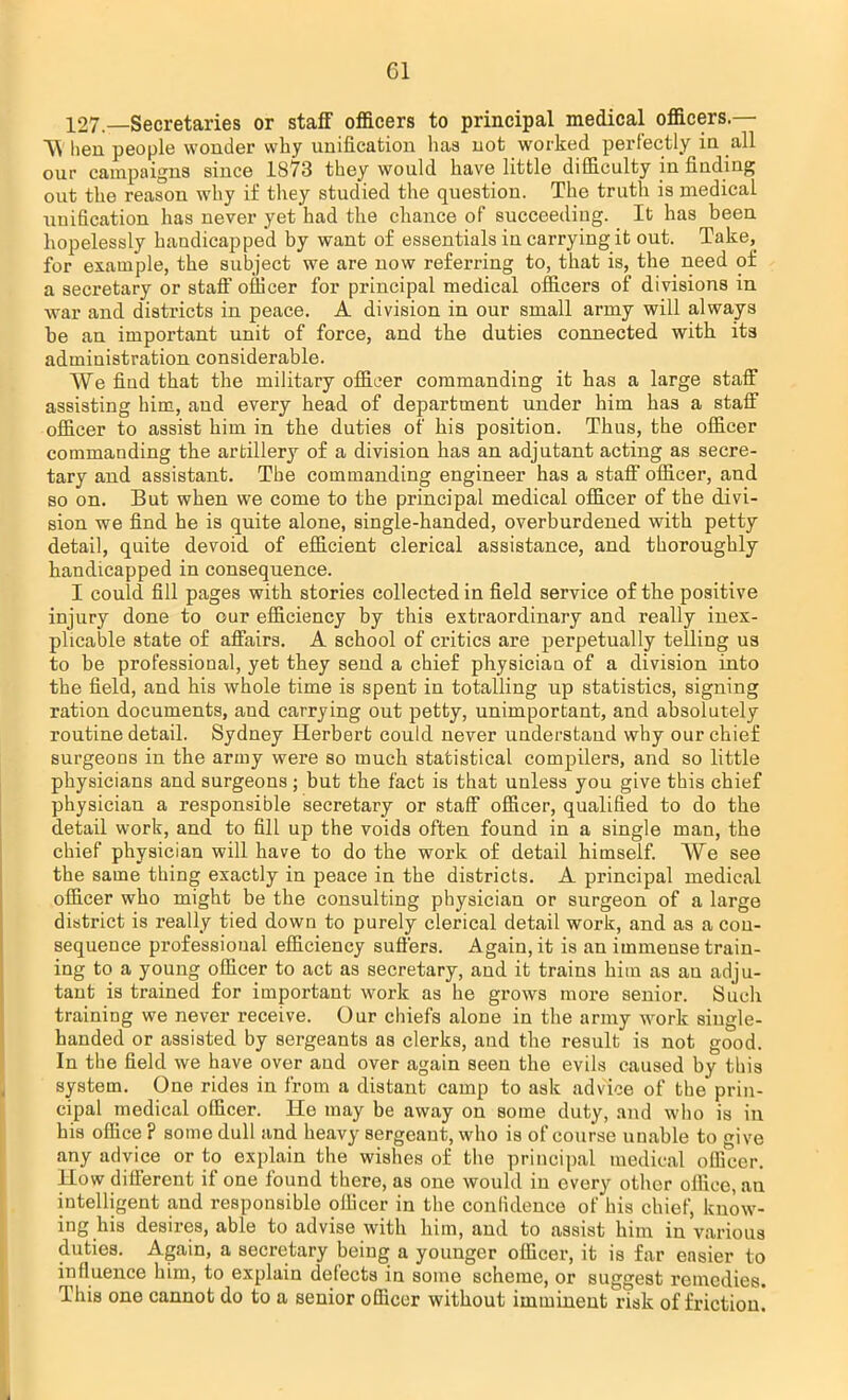 Gl 127—Secretaries or staff officers to principal medical officers — A\ hen people wonder why unification has not worked perfectly in all our campaigns since 1873 they would have little difficulty in finding out the reason why if they studied the question. The truth is medical unification has never yet had the chance of succeeding. It has been hopelessly handicapped by want of essentials in carrying it out. Take, for example, the subject we are now referring to, that is, the need of a secretary or staff officer for principal medical officers of divisions in war and districts in peace. A division in our small army will always be an important unit of force, and the duties connected with its administration considerable. We find that the military officer commanding it has a large staff assisting him, and every head of department under him has a staff officer to assist him in the duties of his position. Thus, the officer commanding the artillery of a division has an adjutant acting as secre- tary and assistant. The commanding engineer has a staff officer, and so on. But when we come to the principal medical officer of the divi- sion we find he is quite alone, single-handed, overburdened with petty detail, quite devoid of efficient clerical assistance, and thoroughly handicapped in consequence. I could fill pages with stories collected in field service of the positive injury done to our efficiency by this extraordinary and really inex- plicable state of affairs. A school of critics are perpetually telling us to be professional, yet they send a chief physician of a division into the field, and his whole time is spent in totalling up statistics, signing ration documents, and carrying out petty, unimportant, and absolutely routine detail. Sydney Herbert could never understand why our chief surgeons in the army were so much statistical compilers, and so little physicians and surgeons; but the fact is that unless you give this chief physician a responsible secretary or staff officer, qualified to do the detail work, and to fill up the voids often found in a single man, the chief physician will have to do the work of detail himself. We see the same thing exactly in peace in the districts. A principal medical officer who might be the consulting physician or surgeon of a large district is really tied down to purely clerical detail work, and as a con- sequence professional efficiency sutlers. Again, it is an immense train- ing to a young officer to act as secretary, and it trains him as an adju- tant is trained for important work as he grows more senior. Such training we never receive. Our chiefs alone in the army work single- handed or assisted by sergeants as clerks, and the result is not good. In the field we have over and over again seen the evils caused by this system. One rides in from a distant camp to ask advice of the prin- cipal medical officer. He may be away on some duty, and who is in his office ? some dull and heavy sergeant, who is of course unable to give any advice or to explain the wishes of the principal medical officer. How different if one found there, as one would in every other office, an intelligent and responsible officer in the confidence of his chief, know- ing his desires, able to advise with him, and to assist him in various duties. Again, a secretary being a younger officer, it is far easier to influence him, to explain defects in some scheme, or suggest remedies. This one cannot do to a senior officer without imminent risk of friction!