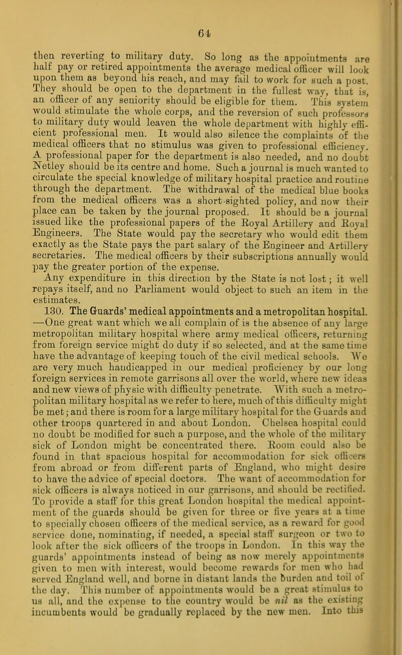 61 then reverting to military duty. So long as the appointments are half pay or retired appointments the average medical officer will look upon them as beyond his reach, and may fail to work for such a post. They should be open to the department in the fullest way, that is, an officer of any seniority should be eligible for them. This system' would stimulate the whole corps, and the reversion of such professors to military duty would leaven the whole department with highly effi- cient professional men. It would also silence the complaints of the medical officers that no stimulus was given to professional efficiency. A professional paper for the department is also needed, and no doubt Netley should be its centre and home. Such a journal is much wanted to circulate the special knowledge of military hospital practice and routine through the department. The withdrawal of the medical blue books from the medical officers was a short-sighted policy, and now their place can be taken by the journal proposed. It should be a journal issued like the professional papers of the Eoyal Artillery and Royal Engineers. The State would pay the secretary who would edit them exactly as the State pays the part salary of the Engineer and Artillery secretaries. The medical officers by their subscriptions annually would pay the greater portion of the expense. Any expenditure in this direction by the State is not lost; it well repays itself, and no Parliament would object to such an item in the estimates. 130. The Guards' medical appointments and a metropolitan hospital. —One great want which we all complain of is the absence of any large metropolitan military hospital where army medical officers, returning from foreign service might do duty if so selected, and at the same time have the advantage of keeping touch of the civil medical schools. We are very much handicapped in our medical proficiency by our long foreign services in remote garrisons all over the world, where new ideas and new views of physic with difficulty penetrate. With such a metro- politan military hospital as we refer to here, much of this difficulty might be met; and there is room for a large military hospital for the Guards and other troops quartered in and about London. Chelsea hospital could no doubt be modified for such a purpose, and the whole of the military sick of London might be concentrated there. Room could also be found in that spacious hospital for accommodation for sick officers from abroad or from different parts of England, who might desire to have the advice of special doctors. The want of accommodation for sick officers is always noticed iu our garrisons, and should be rectified. To provide a staff for this great London hospital the medical appoint- ment of the guards should be given for three or five years at a time to specially chosen officers of the medical service, as a reward for good service done, nominating, if needed, a special staff surgeon or two to look after the sick officers of the troops in London. In this way the guards' appointments instead of being as now merely appointments given to men with interest, would become rewards for men who had served England well, and borne in distant lands the burden and toil of the day. This number of appointments would be a great stimulus to us all, and the expense to the country would be nil as the existing incumbents would be gradually replaced by the new men. Into this