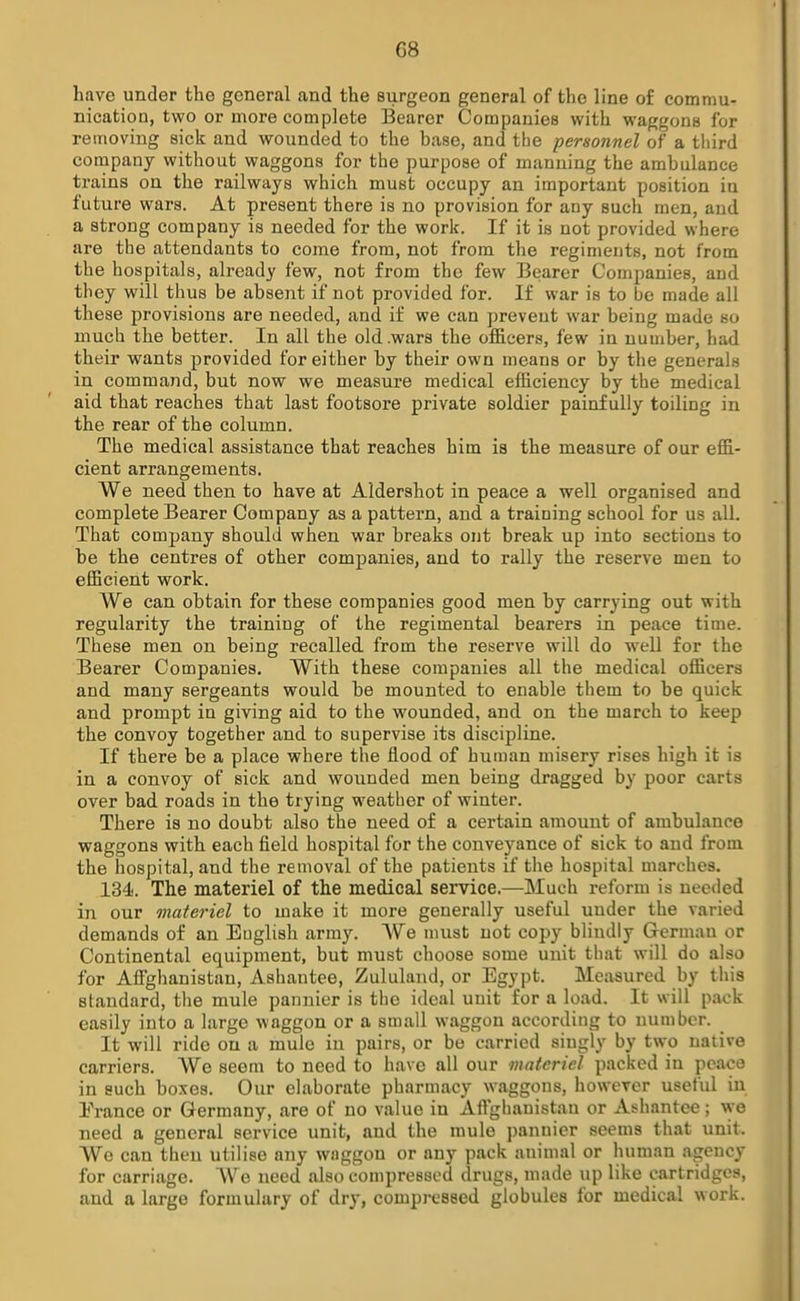 G8 have under the general and the surgeon general of the line of commu- nication, two or more complete Bearer Companies with waggons for removing sick and wounded to the base, and the personnel of a third company without waggons for the purpose of manning the ambulance trains on the railways which must occupy an important position in future wars. At present there is no provision for any such men, and a strong company is needed for the work. If it is not provided where are the attendants to come from, not from the regiments, not from the hospitals, already few, not from the few Bearer Companies, and they will thus be absent if not provided for. If war is to be made all these provisions are needed, and if we can prevent war being made so much the better. In all the old .wars the officers, few in number, had their wants provided for either by their own means or by the generals in command, but now we measure medical efficiency by the medical aid that reaches that last footsore private soldier painfully toiling in the rear of the column. The medical assistance that reaches him is the measure of our effi- cient arrangements. We need then to have at Aldershot in peace a well organised and complete Bearer Company as a pattern, and a training school for us all. That company should when war breaks out break up into sections to be the centres of other companies, and to rally the reserve men to efficient work. We can obtain for these companies good men by carrying out with regularity the training of the regimental bearers in peace time. These men on being recalled from the reserve will do well for the Bearer Companies. With these companies all the medical officers and many sergeants would be mounted to enable them to be quick and prompt in giving aid to the wounded, and on the march to keep the convoy together and to supervise its discipline. If there be a place where the flood of human misery rises high it is in a convoy of sick and wounded men being dragged by poor carts over bad roads in the trying weather of winter. There is no doubt also the need of a certain amount of ambulance waggons with each field hospital for the conveyance of sick to and from the hospital, and the removal of the patients if the hospital marches. 134. The materiel of the medical service.—Much reform is needed in our materiel to make it more generally useful under the varied demands of an English army. We must not copy blindly German or Continental equipment, but must choose some unit that will do also for Afghanistan, Ashantee, Zululand, or Egypt. Measured by this standard, the mule pannier is the ideal unit for a load. It will pack easily into a large waggon or a small waggon according to number. It will ride on a mule in pairs, or be carried singly by two native carriers. We seem to need to have all our materiel packed in peace in such boxes. Our elaborate pharmacy waggons, however useful in Erance or Germany, are of no value in Aflghanistan or Ashantee; we need a general service unit, and the mule pannier seems that unit. We can then utilise any wnggon or any pack animal or human agency for carriage. We need also compressed drugs, made up like cartridges, and a large formulary of dry, compressed globules for medical work.