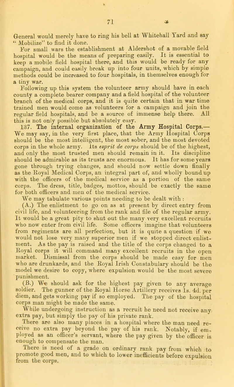 General would merely have to ring his bell at Whitehall Yard and say  Mobilize to find it done. For small wars the establishment at Aldershot of a movable field hospital would be the means of preparing easily. It is essential to keep a mobile field hospital there, and this would be ready for any campaign, and could easily break up into four units, which by simple methods could be increased to four hospitals, in themselves enough for a tiny war. Following up this system the volunteer army should have in each county a complete bearer company and a field hospital of the volunteer branch of the medical corps, and it is quite certain that in war time trained men would come as volunteers for a campaign and join the regular field hospitals, and be a source of immense help there. All this is not only possible but absolutely easy. 137. The internal organization of the Army Hospital Corps.— We may say, in the very first place, that the Army Hospital Corps should be the most intelligent, the most sober, and the most devoted corps in the whole army. Its esprit de corps should be of the highest, and only the most trusted men should remain in it. Its discipline should be admirable as its trusts are enormous. It has for some years gone through trying changes, and should now settle down finally as the Royal Medical Corps, an integral part of, and wholly bound up with the officers of the medical service as a portion of the same corps. The dress, title, badges, mottos, should be exactly the same for both officers and men of the medical service. We may tabulate various points needing to be dealt with : (A.) The enlistment to go on as at present by direct entry from civil life, and volunteering from the rank and file of the regular army. It would be a great pity to shut out the many very excellent recruits who now enter from civil life. Some officers imagine that volunteers from regiments are all perfection, but it is quite a question if we would not lose very many superior men if we stopped direct enlist- ment. As the pay is raised and the title of the corps changed to a Royal corps it will command many excellent recruits in the open market. Dismissal from the corps should be made easy for men who are drunkards, and the Royal Irish Constabulary should be the model we desire to copy, where expulsion would be the most severe punishment. (B.) We should ask for the highest pay given to any average soldier. The gunner of the Royal Horse Artillery receives Is. 4d. per diem, and gets working pay if so employed. The pay of the hospital corps man might be made the same. While undergoing instruction as a recruit he need not receive any extra pay, but simply the pay of his private rank. There are also many places in a hospital where the man need re- ceive no extra pay beyond the pay of his rank. Notably, if em- ployed as an officer's servant, where the pay given by the officer is enough to compensate the man. There is need of a grade on ordinary rank pay from which to promote good men, and to which to lower inefficients before expulsion from the corps.