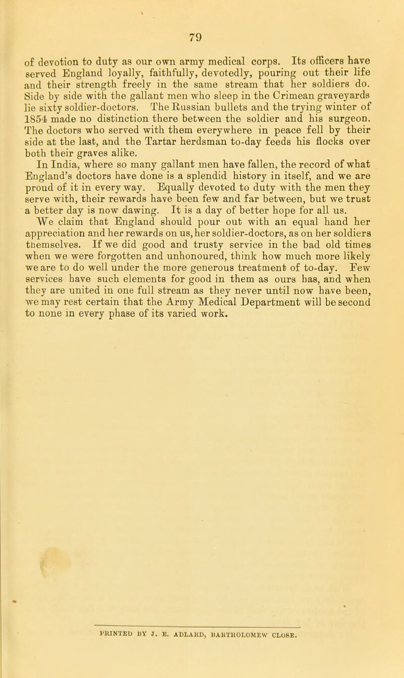 of devotion to duty as our own army medical corps. Its officers have served England loyally, faithfully, devotedly, pouring out their life and their strength freely in the same stream that her soldiers do. Side by side with the gallant men who sleep in the Crimean graveyards lie sixty soldier-doctors. The Russian bullets and the trying winter of 1854 made no distinction there between the soldier and his surgeon. The doctors who served with them everywhere in peace fell by their side at the last, and the Tartar herdsman to-day feeds his flocks over both their graves alike. In India, where so many gallant men have fallen, the record of what England's doctors have done is a splendid history in itself, and we are proud of it in every way. Equally devoted to duty with the men they serve with, their rewards have been few and far between, but we trust a better day is now dawing. It is a day of better hope for all us. We claim that England should pour out with an equal hand her appreciation and her rewards on us, her soldier-doctors, as on her soldiers themselves. If we did good and trusty service in the bad old times when we were forgotten and unhonoured, think how much more likely we are to do well under the more generous treatment of to-day. Eew services have such elements for good in them as ours has, and when they are united in one full stream as they never until now have been, we may rest certain that the Army Medical Department will be second to none in every phase of its varied work. I'HINTEU BY J. E. ADLAHD, BARTHOLOMEW CLOSE.