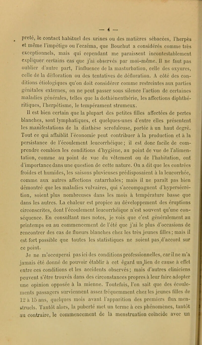 prêté, le contact habituel des urines ou des matières sébacées, l'herpès et même l'impétigo ou l'eczéma, que Bouchut a considérés comme très exceptionnels, mais qui cependant me paraissent incontestablement expliquer certains cas que j'ai observés par moi-même. Il ne faut pas oublier d'autre part, l'influence de la masturbation, celle des oxyures, celle de la défloration ou des tentatives de défloration. A côté des con- ditions étiologiques qu'on doit considérer comme restreintes aux parties génitales externes, on ne peut passer sous silence l'action de certaines maladies générales, telles que la dothiénenthérie, les affections diphthé- ritiques, l'herpétisme, le tempérament strumeux. 11 est bien certain que la plupart des petites filles affectées de pertes blanches, sont lymphatiques, et quelques-unes d'entre elles présentent les manifestations de la diathèse scrofuleuse, portée à un haut degré. Tout ce qui affaiblit l'économie peut contribuer à la production et à la persistance de l'écoulement leucorrhéique ; il est donc facile de com- prendre combien les conditions d'hygiène, au point de vue de l'alimen- tation, comme au point de vue du vêtement ou de l'habitation, ont d'importance dans une question de cette nature. On a dit que les contrées froides et humides, les saisons pluvieuses prédisposaient à la leucorrhée, comme aux autres affections catarrhales; mais il ne parait pas bien démontré que les maladies vulvaires, qui s'accompagnent d'hypersécré- tion, soient plus nombreuses dans les mois à température basse que dans les autres. La chaleur est propice au développement des éruptions circonscrites, dont l'écoulement leucorrhéique n'est souvent qu'une con- séquence. En consultant mes notes, je vois que c'est généralement au printemps ou au commencement de l'été que j'ai le plus d'occasions de rencontrer des cas de flueurs blanches chez les très jeunes filles: mais il est fort possible que toutes les statistiques ne soient pas.d'accord sur ce point. Je ne m'occuperai pas ici des conditions professionnelles, car il ne m'a jamais été donné de pouvoir établir à cet égard un^lien de cause à effet entre ces conditions et les accidents observés ; mais d'autres cliniciens peuvent s'être trouvés dans des circonstances propres à leur faire adopter une opinion opposée à la mienne. Toutefois, l'on sait que des ccoide- ments passagers surviennent assez fréquemment chez les jeunes filles de 12 à 15 ans, quelques mois avant l'apparition des premiers flux men- struels. Tantôt alors, la puberté met un terme à ces phénomènes, tantôt au contraire, le commencement de la menstruation coïncide avec un