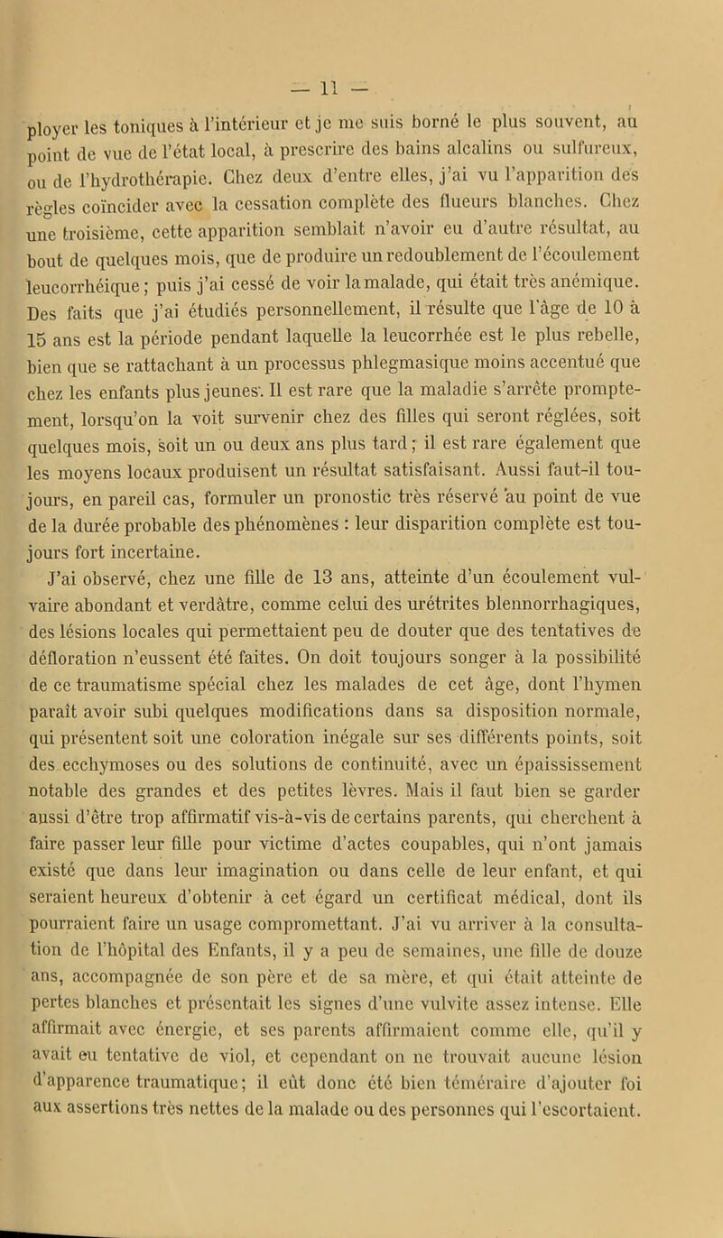 ployer les toniques à l'intérieur et je me suis borné le plus souvent, au point de vue de l'état local, à prescrire des bains alcalins ou sulfureux, ou de l'hydrothérapie. Chez deux d'entre elles, j'ai vu l'apparition des règles coïncider avec la cessation complète des flueurs blanches. Chez une troisième, cette apparition semblait n'avoir eu d'autre résultat, au bout de quelques mois, que de produire un redoublement de l'écoulement leucorrhéique ; puis j'ai cessé de voir la malade, qui était très anémique. Des faits que j'ai étudiés personnellement, il résulte que l'âge de 10 à 15 ans est la période pendant laquelle la leucorrhée est le plus rebelle, bien que se rattachant à un processus phlegmasique moins accentué que chez les enfants plus jeunes. Il est rare que la maladie s'arrête prompte- ment, lorsqu'on la voit survenir chez des filles qui seront réglées, soit quelques mois, soit un ou deux ans plus tard ; il est rare également que les moyens locaux produisent un résultat satisfaisant. Aussi faut-il tou- jours, en pareil cas, formuler un pronostic très réservé au point de vue de la durée probable des phénomènes : leur disparition complète est tou- jours fort incertaine. J'ai observé, chez une fille de 13 ans, atteinte d'un écoulement vul- vaire abondant et verdàtre, comme celui des urétrites blennorrhagiques, des lésions locales qui permettaient peu de douter que des tentatives àe défloration n'eussent été faites. On doit toujours songer à la possibilité de ce traumatisme spécial chez les malades de cet âge, dont l'hymen paraît avoir subi quelques modifications dans sa disposition normale, qui présentent soit une coloration inégale sur ses différents points, soit des ecchymoses ou des solutions de continuité, avec un épaississement notable des grandes et des petites lèvres. Mais il faut bien se garder aussi d'être trop afflrmatif vis-à-vis de certains parents, qui cherchent à faire passer leur fiUe pour victime d'actes coupables, qui n'ont jamais existé que dans leur imagination ou dans celle de leur enfant, et qui seraient heureux d'obtenir à cet égard un certificat médical, dont ils pourraient faire un usage compromettant. J'ai vu arriver à la consulta- tion de l'hôpital des Enfants, il y a peu de semaines, une fille de douze ans, accompagnée de son père et de sa mère, et qui était atteinte de pertes blanches et présentait les signes d'une vulvite assez intense. Elle affirmait avec énergie, et ses parents affirmaient comme elle, qu'il y avait eu tentative de viol, et cependant on ne trouvait aucune lésion d'apparence traumatique ; il eût donc été bien téméraire d'ajouter foi aux assertions très nettes de la malade ou des personnes qui l'escortaient.