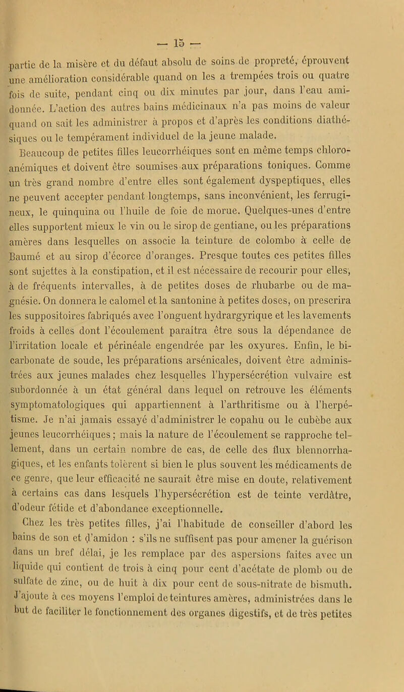 .partie de la misère et du défaut absolu de soins de propreté, éprouvent une amélioration considérable quand on les a trempées trois ou quatre fois de suite, pendant cinq ou dix minutes par jour, dans l'eau ami- donnée. L'action des autres bains médicinaux n'a pas moins de valeur quand on sait les administrer à propos et d'après les conditions diathé- siques ou le tempérament individuel de la jeune malade. Beaucoup de petites filles leucorrhéiques sont en même temps cliloro- anémiques et doivent être soumises aux préparations toniques. Comme un très grand nombre d'entre elles sont également dyspeptiques, elles ne peuvent accepter pendant longtemps, sans inconvénient, les ferrugi- neux, le quinquina ou l'huile de foie de morue. Quelques-unes d'entre elles supportent mieux le vin ou le sirop de gentiane, ou les préparations amères dans lesquelles on associe la teinture de Colombo à celle de Baumé et au sirop d'écorce d'oranges. Pi'csque toutes ces petites filles sont sujettes à la constipation, et il est nécessaire de recourir pour elles, à de fréquents intervalles, à de petites doses de rhubarbe ou de ma- gnésie. On donnera le calomel et la santonine à petites doses, on prescrira les suppositoires fabriqués avec l'onguent hydrargyrique et les lavements froids à celles dont l'écoulement paraîtra être sous la dépendance de l'irritation locale et périnéale engendrée par les oxyures. Enfin, le bi- carbonate de soude, les préparations arsénicales, doivent être adminis- trées aux jeunes malades chez lesquelles l'hypersécrétion vulvaire est subordonnée à un état général dans lequel on retrouve les éléments sjTuptomatologiques qui appartiennent à l'arthritisme ou à l'herpé- tisme. Je n'ai jamais essayé d'administrer le copahu ou le cubèbe aux jeunes leucorrhéiques ; mais la nature de l'écoulement se rapproche tel- lement, dans un certain nombre de cas, de celle des flux blennorrha- giques, et les enfants tolèrent si bien le plus souvent les médicaments de ce genre, que leur efficacité ne saurait être mise en doute, relativement à certains cas dans lesquels l'hypersécrétion est de teinte verdàtre, d'odeur fétide et d'abondance exceptionnelle. Chez les très petites filles, j'ai l'habitude de conseiller d'abord les bains de son et (jl'amidon : s'ils ne suffisent pas pour amener la guérison dans un bref délai, je les remplace par des aspersions faites avec un luiuide ([ui contient de trois à cinq pour cent d'acétate de plomb ou de sulfate de zinc, ou de huit à dix pour cent de sous-nitrate de bismuth. J'ajoute à ces moyens l'emploi de teintures amères, administrées dans le but de faciliter le fonctionnement des organes digestifs, et de très petites