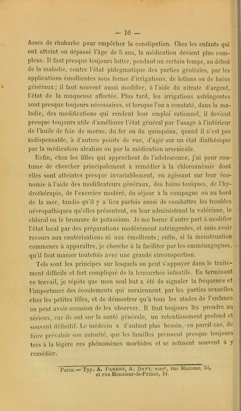 doses de rhubarbe pour empêcher la constipation. Chez les enfants qui ont atteint ou dépassé l'âge de 5 ans, la médication devient plus com- plexe. Il faut presque toujours lutter, pendant un certain temps, au début de la maladie, contre l'état phlegmatiqiie des parties génitales, par les applications émolUentes sous forme d'irrigations, de lotions ou de bains généraux ; il faut souvent aussi modifier, à l'aide du nitrate d'argent, l'état de la muqueuse affectée. Plus tard, les irrigations astringentes sont presque toujours nécessaires, et lorsque l'on a constaté, dans la ma- ladie, des modifications qui rendent leur emploi rationnel, il devient presque toujours utile d'améliorer l'état général par l'usage à l'intérieur de l'huile de foie de morue, du fer ou du quinquina, quand il n'est pas indispensable, à d'autres points de vue, d'agir sur un état diathésique par la médication alcaline ou par la médication arsenicale. Enfin, chez les filles qui approchent de l'adolescence, j'ai pour cou- tume de chercher principalement à remédier à la chloroanémie dont elles sont atteintes presque invariablement, en agissant sur leur éco- nomie à l'aide des modificateurs généraux, des bains toniques, de l'hy- drothérapie, de l'exercice modéré, du séjour à la campagne ou au bord de la mer, tandis qu'il y a lieu parfois aussi de combattre les troubles névropathiques qu'elles présentent, en leur administrant la valériane, le chloral ou le bromure de potassium. Je me borne d'autre part à modifier l'état local par des préparations modérément astringentes, et sans avoir recours aux cautérisations ni aux émollients; enfin, si la menstruation commence à apparaître, je cherche à la faciliter par les cmménagogues, qu'il faut manier toutefois avec une grande circonspection. Tels sont les principes siu* lesquels on peut s'appuyer dans le traite- ment difficile et fort compliqué de la leucorrhée infantile. En terminant ce travail, je répète que mon seul but a été de signaler la fréquence et l'importance des écoulements qui surxiennent. par les parties sexuelles chez les petites filles, et de démontrer qu'à tous les stades de l'enfance on peut avoir occasion de les observer. Il faut toujours l'es prendre au sérieux, car ils ont sur la santé générale, un retentissement profond et souvent définitif. Le médecin a d'autant plus besoin, -en pareil cas, de faire prévaloir son autorité, que les fanullcs prennent presque toujours très à la légère ces phénomènes morbides et se refusent souvent à y remédier. Paris.— Typ. A. Parent, A. Davy, suce/, ruo Madame, 52, et rue Mousieur-le-Priuce, 14.