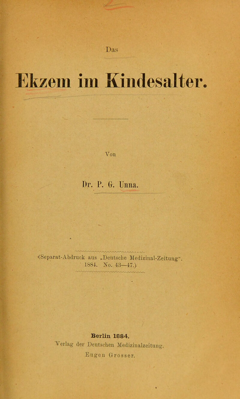 Das Ekzem im Kindesalter <Separat-Abclruck aus ,Deutsche Medizinal-Zeitung. • 188i. No. 43—47.) Berlin 1884. Verlag der Deutschen Medizinalzeitung-. Engen Grosser. Von Dr. P. (}. Unna.