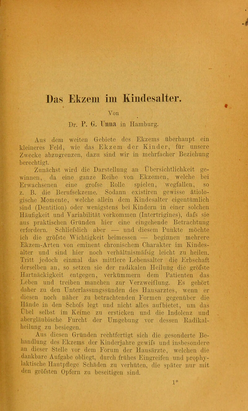 Das Ekzem im lündesalter. Von Dr. P. Gr. Unna in Hamburg. Aus dem weiten Gebiete des Ekzems überhaupt ein kleineres Feld, wie das Ekzem der Kinder, für unsere Zwecke abzugrenzen, dazu sind wir in mehrfacher Beziehung berechtigt. Zunächst wird die Darstellung an Übersichtlichkeit ge- winnen, da eine ganze Reihe von Ekzemen, welche bei Erwachsenen eine grofse Rolle spielen, wegfallen, so z. B. die Berufsekzeme. Sodann existiren gewisse ätiolo- gische Momente, welche allein dem Kindesalter eigentümlich sind (Dentition) oder wenigstens bei Kindern in einer solchen Häufigkeit und Variabilität vorkommen (Intertrigines), dafs sie aus praktischen Gründen hier eine eingehende Betrachtung erfordern. Schliefslich aber — und diesem Puiikte möchte ich die gröfste Wichtigkeit beimessen — beginnen mehrere Ekzem-Arten von eminent chronischem Charakter im Kindes- alter und sind hier noch verhältnismäfsig leicht zu heilen. Tritt jedoch einmal das mittlere Lebensalter die Erbschaft derselben an, so setzen sie der radikalen Heilung die gröfste Hartnäckigkeit entgegen, verkümmern dem Patienten das Leben und treiben manchen zur Verzweiflung. Es gehört daher zu den Unterlassungssünden des Hausarztes, wenn er diesen noch näher zu betrachtenden Formen gegenüber die Hände in den Schofs legt und nicht alles aufbietet, um das Übel selbst im Keime zu ersticken und die Indolenz und abergläubische Furcht der Umgebung vor dessen Radikal- heilung zu besiegen. Aus diesen Gründen rechtfertigt sich die gesonderte Be- handlung des Ekzems der Kinderjahre gewifs und insbesondere au dieser Stelle vor dem Forum der Hausärzte, welchen die dankbare Aufgabe obliegt, durch frühes Eingreifen und prpphy- laktische Hautpflege Schäden zu verhüten, die später nur mit den gröfsten Opfern zu beseitigen sind. 1*