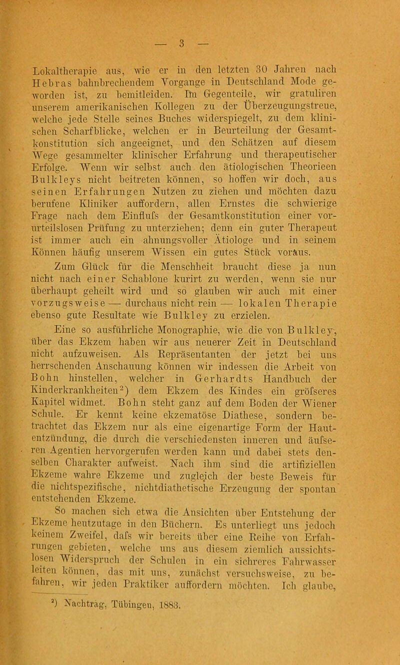 Kcbvas bahnbrechendem Yorgange in Deutschland Mode ge- worden ist, zu bemitleiden. Ihi Gegenteile, wir gratuliren unserem amerikanischen Kollegen zu der Überzeugungstreue, welche jede Stelle seines Buches widerspiegelt, zu dem klini- schen Scharfblicke, welchen er in Beurteilung der Gesamt- konstitution sich angeeignet, und den Schcätzen auf diesem Wege gesammelter klinischer Erfahrung und therapeutischer Erfolge. Wenn wir selbst auch den ätiologischen Theorieen Bulkleys nicht beitreten können, so hoffen wir doch, aus seinen Erfahrungen Nutzen zu ziehen und möchten dazu berufene Kliniker auffordern, allen Ernstes die schwierige Frage nach dem Einflufs der Gesamtkonstitution einer vor- urteilslosen Prüfung zu linterziehen; denn ein guter Therapeut ist immer auch ein ahnungsvoller Ätiologe und in seinem Können häutig unserem Wissen ein gutes Stück vorÄus. Zum Glück für die Menschheit braucht diese ja nun nicht nach einer Schablone kurirt zu werden, wenn sie nur überhaupt geheilt wird und so glauben wir auch mit einer vorzugsweise — durchaus nicht rein — lokalen Therapie ebenso gute Eesultate wie Bulkley zu erzielen. Eine so ausführliche Monographie, wie die von Bulkley, über das Ekzem haben wir aus neuerer Zeit in Deutschland nicht aufzuweisen. Als Eepräsentanten der jetzt bei uns herrschenden Anschauung können wir indessen die Arbeit von Bohn hinstellen, welcher in Gerhardts Handbuch der Kinderkrankheiten-) dem Ekzem des Kindes ein gröfseres Kapitel widmet. Bohn steht ganz auf dem Boden der Wiener Schule. Er kennt keine ekzematöse Diathese, sondern be- trachtet das Ekzem nur als eine eigenartige Form der Haut- entzündung, die durch die verschiedensten inneren und äufse- ren Agentien hervorgerufen werden kann und dabei stets den- selben Charakter aufweist. Nach ihm sind die artitiziellen Ekzeme wahre Ekzeme und zugleich der beste Beweis für die nichtspezifische, nichtdiathetische Erzeugung der spontan entstehenden Ekzeme. So machen sich etwa die Ansichten über Entstehung der Kkzeme heutzutage in den Büchern. Es unterliegt uns jedoch Iveinem Zweifel, dafs wir bereits über eine Reihe von Erfah- rungen gebieten, welche ims aus diesem ziemlich aussichts- losen Widerspruch der Schulen in ein sieln-eres Fahrwasser leiten können, das mit uns, zunächst versuchsweise, zu be- fahren, wir jeden Praktiker auffordern möchten. Ich glaube, Nachtrag, Tübingen, 1883.