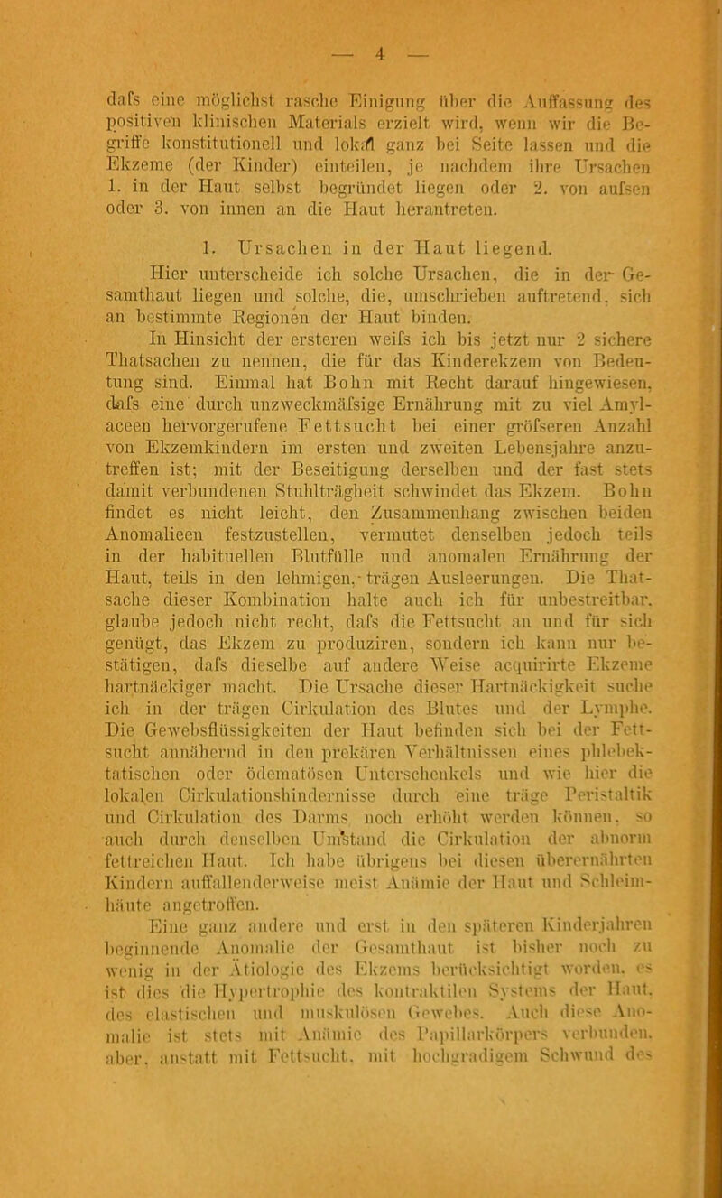 dafs oinc möglielist rasclic Eini{?ung libm- die Auffassung des I)nsitiveii Idinisclien Materials erzielt wird, wenn wir die Be- griffe konstitutionell und lokirt ganz bei Seite lassen und dii^ Ekzeme (der Kinder) einteilen, je nachdem ihre Ursachen 1. in der Haut selbst begründet liegen oder 2. von aufsen oder 3. von innen an die Haut herantreten. 1. Ursachen in der Haut liegend. Hier unterscheide ich solche Ursachen, die in der Ge- samthaut liegen und solche, die, umschrieben auftretend, sich an bostimmte Eegionen der Plaut binden. In Hinsicht der ersteren weifs ich bis jetzt nur 2 sichere Thatsachen zu nennen, die für das Kinderekzem von Bedeu- tung sind. Einmal hat Bohn mit Recht darauf hingewiesen, ckifs eine durch unzweckmäfsige Ernährung mit zu viel Amyl- aceen hervorgerufene Fettsucht bei einer gröfseren Anzahl von Ekzemkiudern im ersten und zweiten Lebensjahre anzu- treffen ist; mit der Beseitigung derselben und der fast stets damit verbundenen Stuhlträghcit schwindet das Ekzem. Bohn findet es nicht leicht, den Zusammenhang zwischen beiden Anomalieen festzustellen, vermutet denselben jedoch teils in der habituellen BlutfüUe und anomalen Ernährung der Haut, teils in den lehmigen,-trägen Ausleerungen. Die That- sache dieser Kombination halte auch ich für unbestreitbar, glaube jedoch nicht recht, dafs die Fettsucht an und für sicli genügt, das Ekzem zu produziren, sondern ich kann nur l>e- stätigen, dafs dieselbe auf andere Weise acquirirte Ekzeme hartnäckiger macht. Die Ursache dieser Hartnäckigkeit suche icli in der trägen Cirkulation des Blutes und der Lymi)lii\ Die Gewebsflüssigkeiten der Haut befinden sich bei der Fett- sucht annähernd in den prekären Verhältnissen eines phlebek- tatischen oder ödematftsen Unterschenkels und wie hier Au- lokalen Girkulationshindornisse durch eine träge Peristaltik und Cirkulation des Darms noch erh<)ht werden können, so anch durch denselben Umstand die Cirkulation der abnorm fettreichen Haut. Ich habe übrigens liei diesen überernährton Kindern aufl'alleiidoi-wiMsi' meist Anämii^ iler H:int und '-^i lil'Min- liäute angetroffen. Eine ganz andere und erst in den späteren Kinderjahrou beginnende Anomalie der Gesamthaut ist Itishor noch zu wenig in der Ätiologie des Ekzems berücksichtigt worden, es ist dies die Hypertrophie des kontraktilen Systems der Hau', des elastischen und muskulösen Gewebes. Aucli diese Ano- malie ist stets mit Anämie des Papiliarkörpers verbunden, aber, anstatt mit Fettsucht, mit hochgradigem Schwund d'