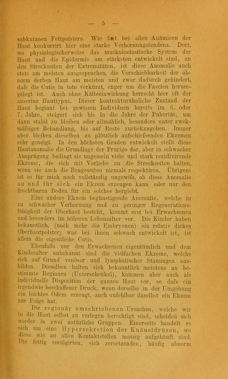 subkutanen Fettpolsters. Wie fatet bei allen Anämieen der Haut konkurrirt hier eine starke Yerhornungstendenz. Dort, wo physiologiscberweise das muskuloelastische System der Haut und die Epidermis am stärksten entwickelt sind, an den Streckseiten der Extremitäten, ist diese Anomalie auch stets am meisten ausgesprochen, die Verschiebbarkeit der ab- norm derben Haut am meisten und zwar dadurch gehindert, dafs die Cutis in toto verkürzt, enger um die Fascien herum- gelegt ist. Auch ohne Kälteeinwirkung herrscht hier oft der anserine Hauttypus. Dieser kontrakturähnliche Zustand der Haut beginnt bei gewissen Individuen bereits im 6. oder 7. Jahre, steigert sich bis in die Jahre der Pubertät, um dann stabil zu bleiben oder allmählich, besonders unter zwek- mäfsiger Behandlung, bis auf Reste zurückzugehen. Immer aber bleiben dieselben zu plötzlich aufschiefsenden Ekzemen sehr geneigt. In den höchsten Graden entwickelt stellt diese Hautanomalie die Grundlage der Prurigo dar, aber in schwacher Ausprägung bedingt sie ungemein viele und stark rezidivirende Ekzeme, die sich mit Vorliebe an die Streckseiten halten, wenn sie auch die Beugeseiten niemals respektiren. Übrigens ist es für mich noch vollständig ungewifs, ob diese xiuomalie an und für sich ein Ekzem erzeugen kann oder nur den fruchtbaren Boden für ein solches hergiebt. Eine andere Ekzem begünstigende Anomalie, welche in zu schwacher Verhornung und zu geringer Regenerations- fähigkeit der Oberhaut besteht, kommt erst bei Erwachsenen und besonders im höheren Lebensalter vor. Die Kinder haben bekanntlich, (noch mehr die Embryonen) ein relativ dickes Oberhautpolster; was bei ihnen schwach entwickelt ist, ist allein die eigentliche Cutis. Ebenfalls nur den Erwachsenen eigentümlich und dem Kindesalter unbekannt sind die vielfachen Ekzeme, welche sich auf Grund venöser und lymphatischer Stauungen aus- bilden. Dieselben halten sich bekanntlich meistens an be- stimmte Regionen (Unterschenkel), kommen aber auch als individuelle Disposition der ganzen Haut vor, so dafs ein ii-gcndwie beschaifener Druck, wenn derselbe in der Umgebung ein leichtes Ödem erzeugt, auch unfehlbar daselbst ein Ekzem zur Folge hat. Die regionär umschriebenen Ursachen, welche wir in die Haut selbst zu verlegen berechtigt sind, scheiden sich wieder in zwei natürliche Gruppen. Einerseits handelt es sich um ,einc Hypcrsekretion der Knäueldrüsen, wo diese wie an allen Kontaktstellen massig aufgehäuft sind. Die fettig emulgirten, sich zersetzenden, häufig abnorm