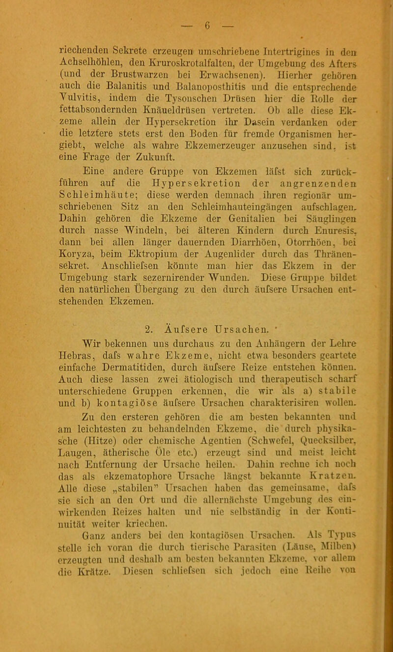 riechenden Sekrete erzeugen umschriebene Intertrigines in den Achselhöhlen, den Kruroskrotalfaltcn, der Umgehung des Afters (und der Brustwarzen hei Erwachsenen). Hierher gehören auch die Balanitis und Balanoposthitis und die entsprechende Vulvitis, indem die Tysonschen Drüsen hier die Rolle der fettahsondernden Knäueldrüsen vertreten. Ob alle diese Ek- zeme allein der Hypersckrction ihr Dasein verdanken oder die letztere stets erst den Boden für fremde Organismen her- giebt, welche als wahre Ekzemerzeuger anzusehen sind, ist eine Frage der Zukunft. Eine andere Gruppe von Ekzemen läfst sich zurück- führen auf die Hyper sekretion der angrenzenden Schleimhäute; diese werden demnach ihren regionär um- schriebenen Sitz an den Schleimhauteingängen aufschlagen. Dahin gehören die Ekzeme der Genitalien bei Säuglingen durch nasse Windeln, bei älteren Kindern durch Enuresis^ dann bei allen länger dauernden Diarrhöen, Otorrhöen, bei Koryza, beim Ektropium der Augenlider durch das Thränen- sekret. Anschliefsen könnte man hier das Ekzem in der Umgebung stark sezernirender Wunden. Diese Gruppe bildet den natürlichen Übergang zu den durch äufsere Ursachen ent- stehenden Ekzemen. 2. Äufsere Ursachen. ' Wir bekennen uns durchaus zu den Anhängern der Lehre Hebras, dafs wahre Ekzeme, nicht etwa besonders geartete einfache Dermatitiden, durch äufsere Reize entstehen können. Auch diese lassen zwei ätiologisch und therapeutisch scharf unterschiedene Gruppen erkennen, die wir als a) stabile und b) kontagiöse äufsere Ursachen charakterisiren wollen. Zu den ersteren gehören die am besten bekannton und am leichtesten zu behandelnden Ekzeme, die durch physika- s'che (Hitze) oder chemische Agentien (Schwefel, Quecksilber, Laugen, ätherische Öle etc.) erzeugt sind und meist leicht nach Entfernung der Ursache heilen. Dahin rechne ich noch das als ekzematophore Ursache längst bekannte Kratzen. Alle diese „stabilen Ursachen haben das gemeinsame, dafs sie sich an den Ort und die allernächste Umgebung des ein- wirkenden Reizes halten und nie selbständig in der Konti- nuität weiter kriechen. Ganz anders bei ilon kontagiösen Ursachen. Als Typus stelle ich voran die durch tierisdic Parasiten (Läuse, Milben) erzeugten und deshalb am besten bekannten Ekzeme, vor allem die Krätze. Diesen schliefsen sich jedoch eine Reihe von