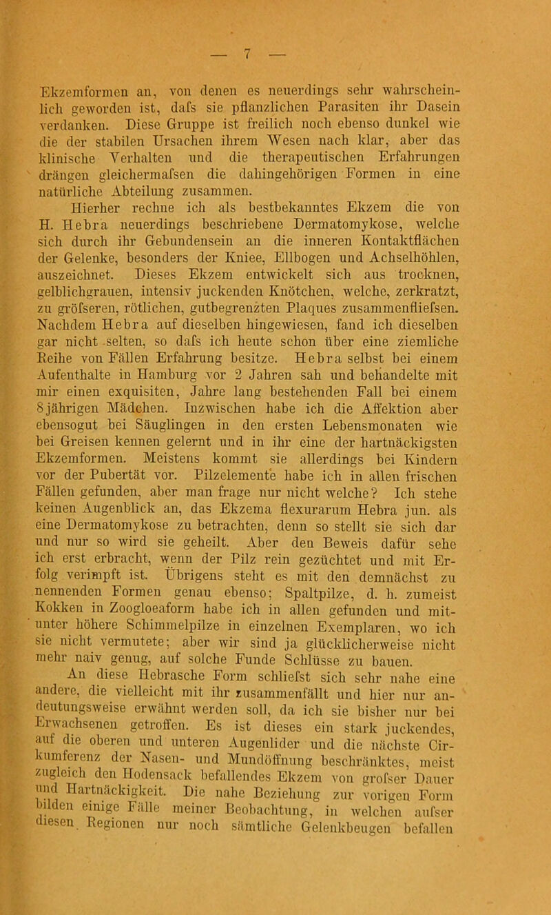 Ekzemformcn an, von denen es neuerdings sehr wahrschein- lich geworden ist, dafs sie pflanzlichen Parasiten ihr Dasein verdanken. Diese Gruppe ist freilich noch ebenso dunkel wie die der stabilen Ursachen ihrem Wesen nach klar, aber das klinische Yerhalten und die therapeutischen Erfahrungen drängen gleicliermafsen die dahingehörigen Formen in eine natürliche Abteilung zusammen. Hierher rechne ich als bestbekanntes Ekzem die von H. Hebra neuerdings beschriebene Dermatomykose, welche sich durch ihr Gebundensein an die inneren Kontaktflächen der Gelenke, besonders der Eniee, Ellbogen und Achselhöhlen, auszeichnet. Dieses Ekzem entwickelt sich aus trocknen, gelblichgrauen, intensiv juckenden Knötchen, welche, zerkratzt, zu gröfseren, rötlichen, gutbegrenzten Plaques zusammenfliefsen. Nachdem Hebra auf dieselben hingewiesen, fand ich dieselben gar nicht selten, so dafs ich heute schon über eine ziemliche Reihe von Fällen Erfahrung besitze. Hebra selbst bei einem Aufenthalte in Hamburg vor 2 Jahren sah und behandelte mit mir einen exquisiten, Jahre lang bestehenden Fall bei einem 8 jährigen Mädchen. Inzwischen habe ich die Affektion aber ebensogut bei Säuglingen in den ersten Lebensmonaten wie bei Greisen kennen gelernt und in ihr eine der hartnäckigsten Ekzemformen. Meistens kommt sie allerdings bei Kindern vor der Pubertät vor. Pilzelemente habe ich in allen frischen Fällen gefunden, aber man frage nur nicht welche? Ich stehe keinen Augenblick an, das Ekzema flexurarum Hebra jun. als eine Dermatomykose zu betrachten, denn so stellt sie sich dar und nur so wird sie geheilt. Aber den Beweis dafür sehe ich erst erbracht, wenn der Pilz rein gezüchtet und mit Er- folg verimpft ist. Übrigens steht es mit den demnächst zu nennenden Formen genau ebenso; Spaltpilze, d. h. zumeist Kokken in Zoogloeaform habe ich in allen gefunden und mit- unter höhere Schimmelpilze in einzelnen Exemplaren, wo ich sie nicht vermutete; aber wir sind ja glücklicherweise nicht mehr naiv genug, auf solche Funde Schlüsse zu bauen. An diese Hebrasche Form schliefst sich sehr nahe eine andere, die vielleicht mit ihr zusammenfällt und hier nur an- deutungsweise erwähnt werden soll, da ich sie bisher nur bei Erwachsenen getroffen. Es ist dieses ein stark juckendes, auf die oberen und unteren Augenlider und die nächste Gir- knmfcrenz der Nasen- und Mundöffnung beschränktes, meist zugleich den Hodensack befallendes Ekzem von grofser Dauer und Hartnäckigkeit. Die nahe Beziehung zur vorigen Form bilden einige Fälle meiner Beobachtung, in welchen aufser diesen. Regionen nur noch sämtliche Gelenkbeugen befallen