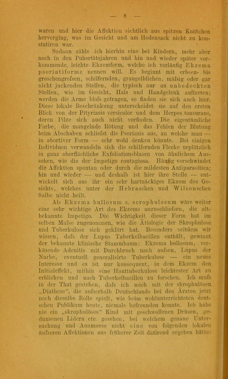 waren mul hier die Affektion siclitlicli aus sijitzen Knötchen hervorging, was im Gesicht und am Hodonsack nicht zu kon- statiren wai*. Sodann zähle ich hierhin eine bei Kindern, mehr aber noch in den I'ubertätsjahren und hin und wieder später vor- kommende, leichte Ekzemform, welche ich vorläufig Ekzema psoriatiforme nennen will. Es beginnt mit crbsen- bis groschengrofsen, schilfernden, graugelblichen, mäfsig oder gar nicht juckenden Stellen, die typisch nur an unbedeckten Stellen, wie im Gesicht, Hals und Handgelenk auftreten; werden die Arme blofs getragen, so finden sie sich auch hier. Diese lokale Beschränkung unterscheidet sie auf den ersten Blick von der Pityriasis versicolor und dem Herpes tonsurans, deren Pilze sich auch nicht vorfinden. Die eigentümliche Farbe, die mangelnde Piötung und das Fehlen der Blutung beim Abschaben schliefst die Psoriasis aus, an welche man — in abortiver Form — sehr wohl denken könnte. Bei einigen Individuen verwandeln sich die schilfernden Flecke urplötzlich in ganz oberflächliche Exfoliationsblasen von ähnlichem Aus- sehen, wie die der Impetigo contagiosa. Häufig verschwindet die Affektion spontan oder durch die mildesten Antiparasitica: hin und wieder — und deshalb ist hier ihre Stelle — ent- wickelt sich aus ihr ein sehr hartnäckiges Ekzem des Ge- sichts, welches unter der Hebraschen und Wilsonschen Salbe nicht heilt. Als Ekzema bullosum s. scrophulosum wäre weiter eine sehr wichtige Art des Ekzems anzuschlief<en. die alt- bekannte Impetigo. Die Wichtigkeit dieser Form hat im selben Mafse zugenommen, wie die Ätiologie der Skrophulose und Tuberkulose sich geklärt hat. Besonders seitdem wir wissen, dafs der Lupus Tuberkelbacillen enthält, gewinnt der bekannte klinische Stammbaum: Ekzema bullosum, ver- käsende Adenitis mit Durchbrnch nach aufseu. Lupus der Narbe, eventuell generalisirtc Tuberkulose — ein neues Interesse und es ist nur konsequent, in dorn Ekzem den Initialeffekt, mithin eine Hauttuberkulose leichtester Art zu erblicken und nach Tuberkelbacillen zu forschen. Ich mufs in der That gestehon, dafs ich mich mit der skroplnilösen ..Diathese, die aufserbalb Deutschlands bei den Ärzten jetzt noch dieselbe JJolle spielt, wie l)i'im wohlunterrichteten dont- schen Publikum heute, niemals befreunden konnte. Ich habe nie ein „skrophnlöses Kind mit geschwollenen Drüsen, sc- dnnseneu Lidern etc. gesehen, bei welchem genaue Unter- suchung und Anamnese nicht eine von folgenden lokalen äufsercn Affektionen aus frtUierer Zeit datirend ergeben hätte: