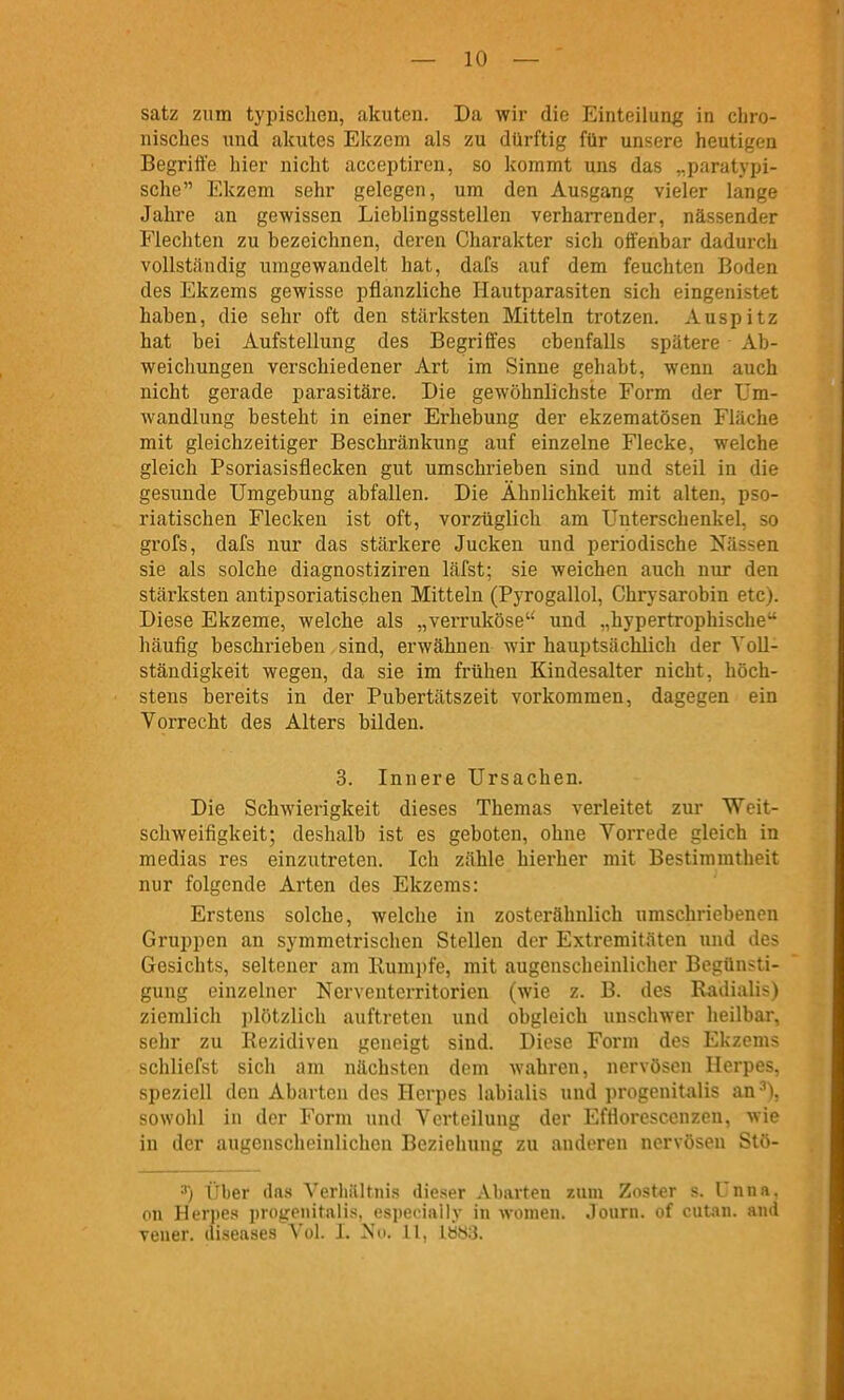 satz zum typischen, akuten. Da wir die P^inteilung in cliro- nisches und akutes Ekzem als zu dürftig für unsere heutigen Begriffe hier nicht acceptiren, so kommt uns das „paratypi- sche Ekzem sehr gelegen, um den Ausgang vieler lange Jahi'e an gewissen Lieblingsstellen verhaiTender, nässender Flechten zu bezeichnen, deren Charakter sich oifenbar dadurch vollständig umgewandelt hat, dafs auf dem feuchten Boden des Ekzems gewisse pflanzliche Hautparasiten sich eingenistet haben, die sehr oft den stärksten Mitteln trotzen. Auspitz hat bei Aufstellung des Begriffes ebenfalls spätere Ab- weichungen verschiedener Art im Sinne gehabt, wenn auch nicht gerade parasitäre. Die gewöhnlichste Form der Um- wandlung besteht in einer Erhebung der ekzematösen Fläche mit gleichzeitiger Beschränkung auf einzelne Flecke, welche gleich Psoriasisflecken gut umschrieben sind und steil in die gesunde Umgebung abfallen. Die Ähnlichkeit mit alten, pso- riatischen Flecken ist oft, vorzüglich am Unterschenkel, so grofs, dafs nur das stärkere Jucken und periodische Nässen sie als solche diagnostiziren läfst; sie weichen auch nur den stärksten antipsoriatischen Mitteln (Pyrogallol, Chrysarobin etc). Diese Ekzeme, welche als „verruköse' und „hypertrophische häufig beschrieben, sind, erwähnen wir hauptsächlich der Voll- ständigkeit wegen, da sie im frühen Kindesalter nicht, höch- stens bereits in der Pubertätszeit vorkommen, dagegen ein Vorrecht des Alters bilden. 3. Innere Ursachen. Die Schwierigkeit dieses Themas verleitet zur Weit- schweifigkeit; deshalb ist es geboten, ohne Vorrede gleich in medias res einzutreten. Ich zähle hierher mit Bestimmtheit nur folgende Arten des Ekzems: Erstens solche, welche in zosterähnlich umschriebenen Gruppen an symmetrischen Stellen der Extremitäten und des Gesichts, seltener am Rumpfe, mit augenscheinlicher Begünsti- gung einzelner Nerventerritorien (wie z. B. des Radialis) ziemlich plötzlich auftreten und obgleich unschwer heilbar, sehr zu Rezidiven geneigt sind. Diese Form des Ekzems schliefst sich am nächsten dem wahren, nervösen Herpes, speziell den Abarten des Herpes labialis und progenitalis an^), sowohl in der Form und Verteilung der Effloresccnzen, wie in der augenscheinlichen Beziehung zu anderen nervösen Stö- ^) Über (Ins Verliültnis dieser Ahurten zum Zoster s. Unna, on Herpes progenitalis, especially in wonien. Journ. of cutan. and Teuer, uisenses Vol. L ^^|. 11, lb8;3.