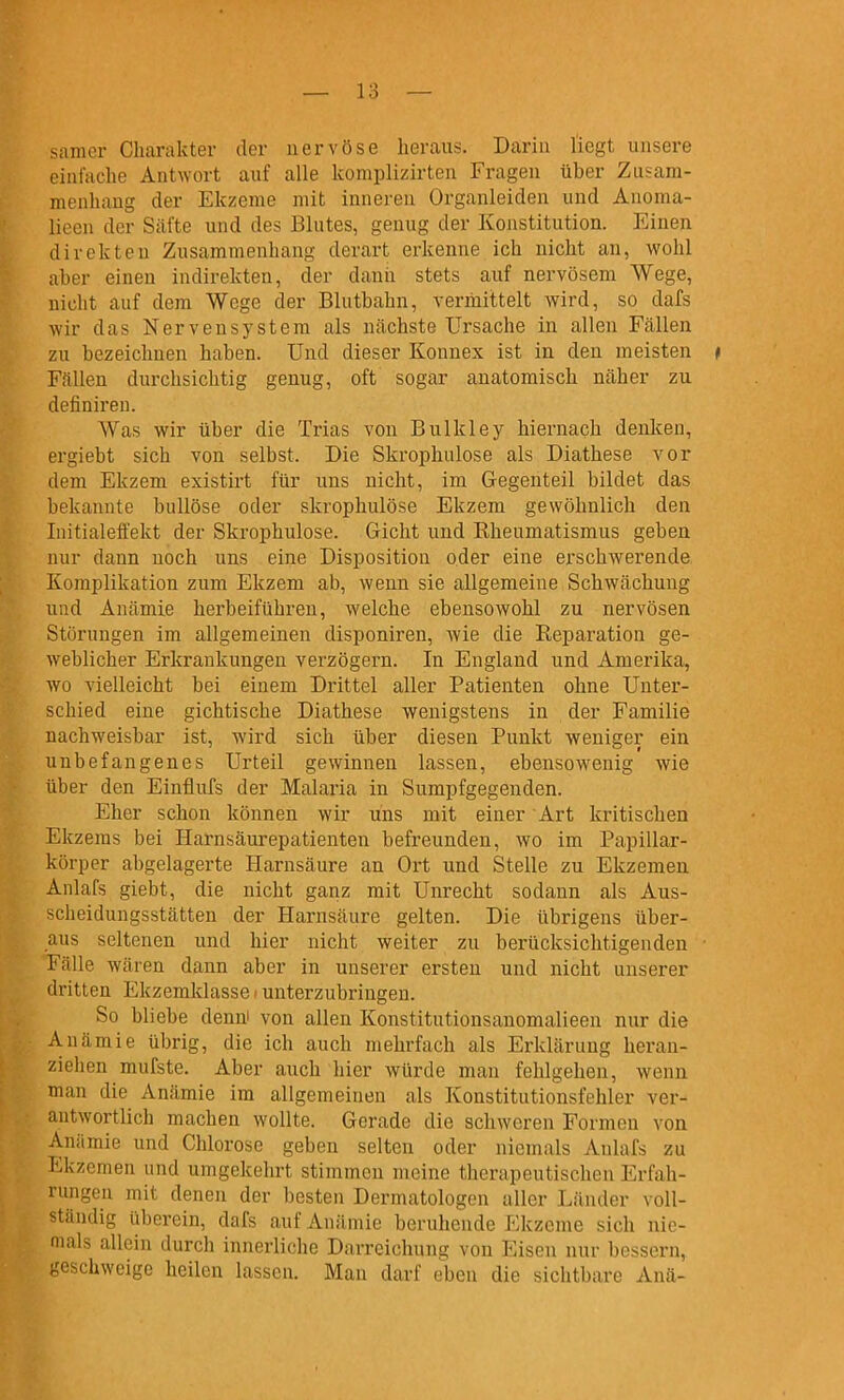 sanier Charakter der nervöse heraus. Daria liegt unsere einfache Antwort auf alle komplizirten Fragen über Zusam- menhang der Ekzeme mit imiereu Organleiden und Anoma- lieen der Säfte und des Blutes, genug der Konstitution. Einen direkten Zusammenhang derart erkenne ich nicht an, wohl aber einen indirekten, der dann stets auf nervösem Wege, nicht auf dem Wege der Blutbahn, vermittelt wird, so dafs wir das Nervensystem als nächste Ursache in allen Fällen zu bezeichnen haben. Und dieser Konnex ist in den meisten ♦ Fällen durchsichtig genug, oft sogar anatomisch näher zu definiren. Was wir über die Trias von Bulkley hiernach denken, ergiebt sich von selbst. Die Skrophulose als Diathese vor dem Ekzem existirt für uns nicht, im Gegenteil bildet das bekannte bullöse oder skrophulose Ekzem gewöhnlich den luitialeffekt der Skrophulose. Gicht und Rheumatismus geben nur dann noch uns eine Disposition oder eine erschwerende Komplikation zum Ekzem ab, wenn sie allgemeine Schwächung und Anämie herbeiführen, welche ebensowohl zu nervösen Störungen im allgemeinen disponiren, wie die Reparation ge- weblicher Erkrankungen verzögern. In England und Amerika, wo vielleicht bei einem Drittel aller Patienten ohne Unter- schied eine gichtische Diathese wenigstens in der Familie nachweisbar ist, wird sich über diesen Punkt weniger ein unbefangenes Urteil gewinnen lassen, ebensowenig wie über den Einflufs der Malaria in Sumpfgegenden. Eher schon können wir uns mit einer Art kritischen Ekzems bei Harnsäurepatienten befreunden, wo im Papillar- körper abgelagerte Harnsäure an Ort und Stelle zu Ekzemen Anlafs giebt, die nicht ganz mit Unrecht sodann als Aus- scheidungsstätten der Harnsäure gelten. Die übrigens über- aus seltenen und hier nicht weiter zu berücksichtigenden • Fälle wären dann aber in unserer ersten und nicht unserer dritten Ekzemklasse * unterzubringen. So bliebe denni von allen Konstitutionsanomalieen nur die Anämie übrig, die ich auch mehrfach als Erklärung heran- ziehen mufste. Aber auch hier würde man fehlgehen, wenn man die Anämie im allgemeinen als Konstitutionsfehler ver- antwortlich machen wollte. Gerade die schweren Formen von Anämie und Chlorose geben selten oder niemals Anlafs zu Ekzemen und umgekehrt stimmen meine therapeutischen Erfah- rungen mit denen der besten Dermatologen aller Länder voll- ständig überein, dafs auf Anämie beruhende Ekzeme sich nie- mals allein durch innerliche Darreichung von Eisen nur bessern, geschweige heilen lassen. Man darf eben die sichtbare Ana-