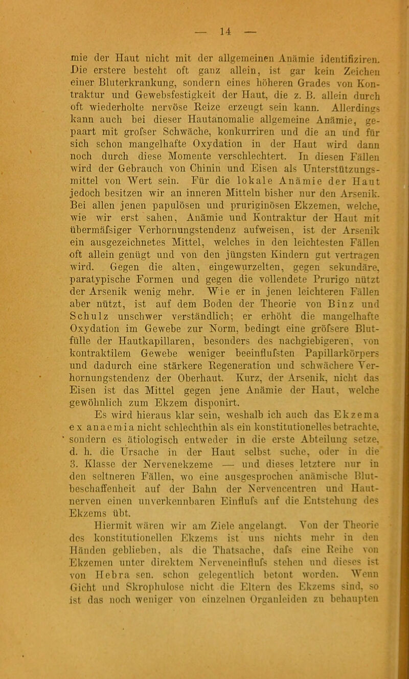 mie der Haut nicht mit der allgemeinen Anämie identifiziren. Die erstcre besteht oft ganz allein, ist gar kein Zeichen einer Blnterkrankung, sondern eines höheren Grades von Kon- traktur und Gewebsfestigkeit der Haut, die z. B. allein durch oft wiederholte nervöse Reize erzeugt sein kann. Allerdings kann aucli bei dieser Hautanomalie allgemeine Anämie, ge- paart mit grofser Schwäche, konkurriren und die an und für sich schon mangelhafte Oxydation in der Haut wird dann noch durch diese Momente verschlechtert. In diesen Fällen wird der Gebrauch von Chinin und Eisen als Unterstützungs- mittel von Wert sein. Für die lokale Anämie der Haut jedoch besitzen wir an inneren Mitteln bisher nur den Arsenik. Bei allen jenen papulösen und pruriginösen Ekzemen, welche, wie wir erst sahen, Anämie und Kontraktur der Haut mit übermäfsiger Verhornungstendenz aufweisen, ist der Arsenik ein ausgezeichnetes Mittel, welches in den leichtesten Fällen oft allein genügt und von den jüngsten Kindern gut vertragen wird. Gegen die alten, eingewurzelten, gegen sekundäre, paratypische Formen und gegen die vollendete Prurigo nützt der Arsenik wenig mehr. Wie er in jenen leichteren Fällen aber nützt, ist auf dem Boden der Theorie von Binz und Schulz unschwer verständlich; er erhöht die mangelhafte Oxydation im Gewebe zur Norm, bedingt eine gröfsere Blut- fülle der Hautkapillaren, besonders des nachgiebigeren, von kontraktilem Gewebe weniger beeinflufsten Papillarkörpers und dadurch eine stärkere Regeneration und schwächere Ver- hornungstendenz der Oberhaut. Kurz, der Arsenik, nicht das Eisen ist das Mittel gegen jene Anämie der Haut, welche gewöhnlich zum Ekzem disponirt. Es wird hieraus klar sein, weshalb ich auch das Ekzema € X anacmia nicht schlechthin als ein konstitutionelles betrachte, sondern es ätiologisch entweder in die erste Abteilung setze, d. h. die Ursache in der Haut selbst suche, oder in die 3. Klasse der Nervenekzeme — und dieses letztere nur in den seltneren Fällen, wo eine ausgesprochen anämische Blut- bescliaffenlieit auf der Bahn der Nervencentren und Haut- nerven einen unverkennbaren Einfinfs auf die Entstehung des Ekzems übt. Hiermit wären wir am Ziele angelangt. Von der Theorie des konstitutionellen Ekzems ist uns nichts mehr in den Händen geblieben, als die Thatsache, dafs eine Reihe von Ekzemen unter direktem NerveneinfluFs stehen und dieses ist von Hebra sen. schon gelegentlich betont worden. Wenn Gicht und Skropiinlosc niclit die Eltern des Ekzems sind, so ist das noch weniger von einzelnen Organleiden zu behaupten