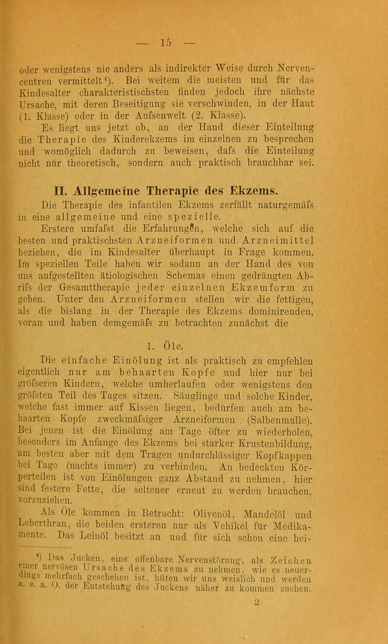 oder wenigstens nie anders als indirekter Weise durch Nerven- centren vermittelt '). Bei weitem die meisten und für das Kindesalter charakteristischsten finden jedocli ihre nächste Ursache, mit deren Beseitigung sie verschwinden, in der Haut (1. Klasse) oder in der Aufsenwelt (2. Klasse). Es liegt uns jetzt ob, an der Hand dieser Einteilung die Therapie des Kinderekzems im einzelnen zu besprechen und womöglich dadurch zu beweisen, dafs die Einteilung nicht nür theoretisch, sondern auch praktisch brauchbar sei. II. Allgemeine Therapie des Ekzems. Die Therapie des infantilen Ekzems zerfällt naturgemäfs in eine allgemeine und eine spezielle. Erstere umfafst die Erfahrungen, welche sich auf die besten und praktischsten Arzneiformen und Arzneimittel beziehen, die im Kiudesalter überhaupt in Frage kommen. Im speziellen Teile haben wir sodann an der Hand des von uns aufgestellten ätiologischen Schemas einen gedrängten Ab- rifs der Gesarnttherapie jeder einzelnen Ekzemform zu geben. Unter den Arzneiformen stellen wir die fettigen, als die bislang in der Therapie des Ekzems dominirenden, voran und haben demgemäfs zu betrachten zunächst die 1. Öle. Die einfache Ein Ölung ist als praktisch zu empfehlen eigentlich nur am behaarten Kopfe und hier nur bei gröfseren Kindern, welche umherlaufen oder wenigstens den gröfsten Teil des Tages sitzen. Säuglinge und solche Kinder, welche fast immer auf Kissen liegen, bedürfen auch am be- haarten Kopfe zweckmäfsiger Arzueiformen (Salbenmulle). Bei jenen ist die Einölung am Tage öfter zu wiederholen, besonders im Anfange des Ekzems bei starker Krustenbildung, am besten aber mit dem Tragen undurchlässiger Kopfkappen bei Tage (nachts immer) zu verbinden. An bedeckten Kör- perteilen ist von EinÖlungen ganz Abstand zu nehmen, hier sind festere Fette, die seltener erneut zu werden brauchen, vorzuziehen. Als Öle kommen in Betracht: Olivenöl, Mandelöl und Leberthran, die beiden ersteren nur als Vehikel für Medika- mente. Das Leinöl besitzt an und für sich schon eine hei- ) Das Jucken, enie offenbare Nerveustörung, als Zeiclieu einor nervösen Ursache des Ekzems zu neinneu. wie es neuer- •luigs inelirfacL geschelien ist, hüten wir uns weislich und werden a. e. a. U. der Eutstehufig des Juckens Ucäher zu konuneu suciieii.