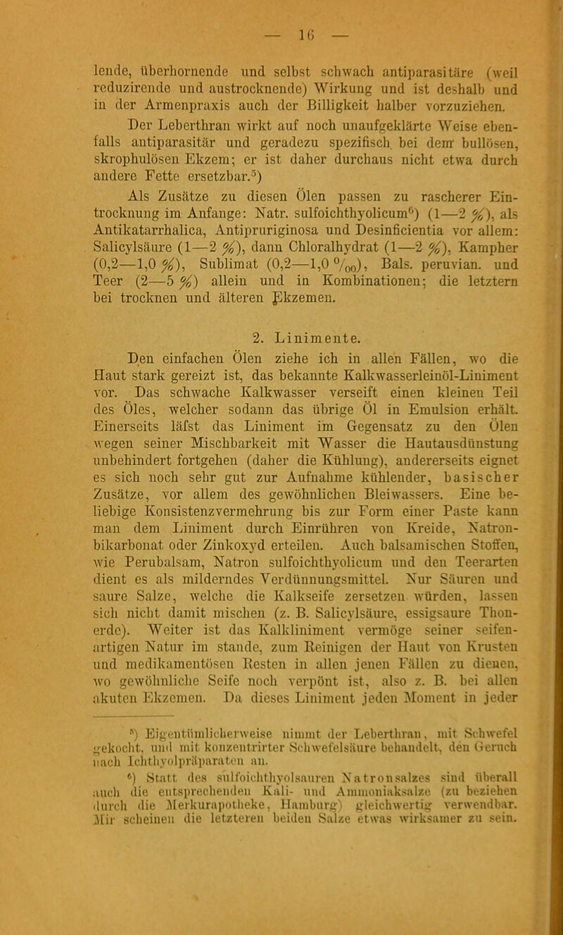 — l(j — lende, überhornende und selbst schwach antiparasitäre (weil reduzirende und austrocknende) Wirkung und ist deshalb und in der Armenpraxis auch der Billigkeit halber vorzuziehen. Der Leberthran wirkt auf noch unaufgeklärte Weise eben- falls autiparasitär und geradezu spezifisch bei dem' bullösen, skrophulösen Ekzem; er ist daher durchaus nicht etwa durch andere Fette ersetzbar.'^) Als Zusätze zu diesen Ölen passen zu rascherer Ein- trocknung im Anfange: Natr. sulfoichthyolicum'') (1—2 als Antikatarrhalica, Antipruriginosa und Desinficientia vor allem: Salicylsäure (1—2 dann Chloralhydrat (1—2 %). Kampher (0,2—1,0 X), Sublimat (0,2—l,0%o), Bals. peruvian. und Teer (2—5 %) allein und in Kombinationen; die letztern bei trocknen und älteren J^kzemen. 2. Linimente. Den einfachen Ölen ziehe ich in allen Fällen, wo die Haut stark gereizt ist, das bekannte Kalkwasserleinöl-Liniment vor. Das schwache Kalkwasser verseift einen kleineu Teil des Öles, welcher sodann das übrige Öl in Emulsion erhält. Einerseits läfst das Liniment im Gegensatz zu den Ölen M egen seiner Mischbarkeit mit Wasser die Hautausdünstung unbehindert fortgehen (daher die Kühlung), andererseits eignet es sich noch sehr gut zur Aufnahme kühlender, basischer Zusätze, vor allem des gewöhnlichen Bleiwassers. Eine be- liebige Konsistenzvermehrung bis zur Form einer Paste kann man dem Liniment durch Einrühren von Kreide, Natrou- bikarbonat oder Zinkoxyd erteilen. Auch balsamischen Stoffen, wie Perubalsam, Natron sulfoichthyolicum uud den Teerarten dient es als milderndes Verdünnungsmittel. Nur Säuren und saure Salze, welche die Kalkseife zersetzen würden, lassen sich nicht damit mischen (z. B. Salicylsäure, essigsaui'e Thon- erdc). Weiter ist das Kalkliniment vermöge seiner seifen- artigen Natur im stände, zum Reinigen der Haut von Krusten und medikamentösen Resten in allen jenen Fällen zu dienen, wo gewöhnliclie Seife noch verpönt ist, also z. B. bei allen akuten Ekzemen. Da dieses Liniment jeden Moment in jeder ) Eigentüuilicberweise nimmt der Leberthran, mit Schwefel ,'ekoclit. unil mit koiizeiitrirter Schwefelsäure behandelt, den Gemch nach Ichtliycilpriiiiaratuu an. *) Statt des snlfoichthyolsauren Natronsalaes sind überall aucli die eiitsprecliendeii Kali- und Ammoniaksalze (zu beziehen durch die ^leikurapotlieke, llambiirg'i jjleichwertiü: verwendbar. 3Iir .scheinen die letzteren beiden Salze etwas wirksamer zu sein.