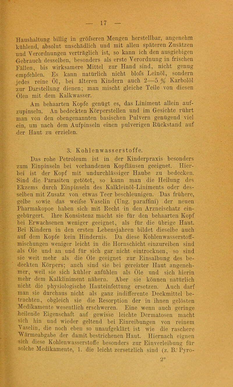 Haushaltung billig in gröfseren Mengen herstellbar, angenehm liühlend, absolut unschädlich und mit allen späteren Zusätzen und Verordnungen verträglich ist, so kann ich den ausgiebigen ■Gebrauch desselben, besonders als erste Verordnung in frischen Fällen, bis wirksamere Mittel zur Hand sind, nicht genug •empfehlen. Es kann natürlich nicht blofs Leinöl, sondern jedes reine Öl, bei älteren Kindern auch 2—5 % Karbolöl 2ur Darstellung dienen; man mischt gleiche Teile von diesen Ölen mit dem Kalkwasser. Am behaarten Kopfe genügt es, das Liniment allein auf- zupinseln. An bedeckten Körperstellen und im Gesichte rührt man von den obengenannten basischen Pulvern genügend viel ein, um nach dem Aufpinseln einen pulverigen Rückstand auf der Haut zu erzielen. 3; Kohlenwasserstoffe. Das rohe Petroleum ist in der Kinderpraxis besonders zum Einpinseln bei vorhandenen Kopfläusen geeignet. Hier- bei ist der Kopf mit undurchlässiger Haube zu bedecken. Sind die Parasiten getötet, so kann man die Heilung des Ekzems durch Einpinseln des Kalkleinöl-Liniments oder des- selben mit Zusatz von etwas Teer beschleunigen. Das frühere, gelbe sowie das weifse Vaselin (Ung. paraffini) der neuen Pharmakopoe haben sich mit Recht in den Arzneischatz ein- gebürgert. Ihre Konsistenz macht sie für den behaarten Kopf bei Erwachsenen weniger geeignet, als für die übrige Haut. Bei Kindern in den ersten Lebensjahren bildet dieselbe auch auf dem Kopfe kein Hindernis. Da diese Kohlenwasserstoff- mischungen weniger leicht in die Hornschicht einzureiben sind als Öle und an und für sich gar nicht eintrocknen, so sind sie weit mehr als die Öle geeignet zur Einsalbung des be- deckten Körpers; auch sind sie bei gereizter Haut angeneh- mer, weil sie sich kühler anfühlen als Öle und sich hierin mehr dem Kalkliniment nähern. Aber sie können natürlich nicht die physiologische Hauteinfettung ersetzen. Auch darf man sie durchaus nicht als ganz indifferente Deckmittel be- trachten, obgleich sie die Resorption der in ihnen gelösten Medikamente wesentlich erschweren. Eine wenn auch geringe heilende Eigenschaft auf gewisse leichte Dermatosen macht sich hin und wieder geltend bei Einreibungen von reinem Vaselin, die noch eben so unaufgeklärt ist wie die raschere Wärmeabgabe der damit bestrichenen Haut. Hiernach eignen •^ich diese Kohlenwasserstoffe besonders zur Einverleibung für solche Medikamente, 1. die leicht zersetzlich sind (z. B.-Pyro- 2*